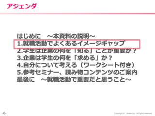 -6- Copyright © shake,Inc. All rights reserved.
アジェンダ
はじめに 〜本資料の説明〜
1.就職活動でよくあるイメージギャップ
2.学生は企業の何を「知る」ことが重要か？
3.企業は学生の何を「求める」か？
4.自分について考える（ワークシート付き）
5.参考セミナー、読み物コンテンツのご案内
最後に 〜就職活動で重要だと思うこと〜
 