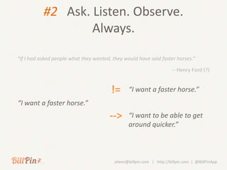 #2 Ask. Listen. Observe.
                   Always.

“If I had asked people what they wanted, they would have said faster horses.”

                                                                       -- Henry Ford (?)


                                        !=       “I want a faster horse.”
“I want a faster horse.”
                                       -->       “I want to be able to get
                                                 around quicker.”



                                          aileen@billpin.com | http://billpin.com | @BillPinApp
 
