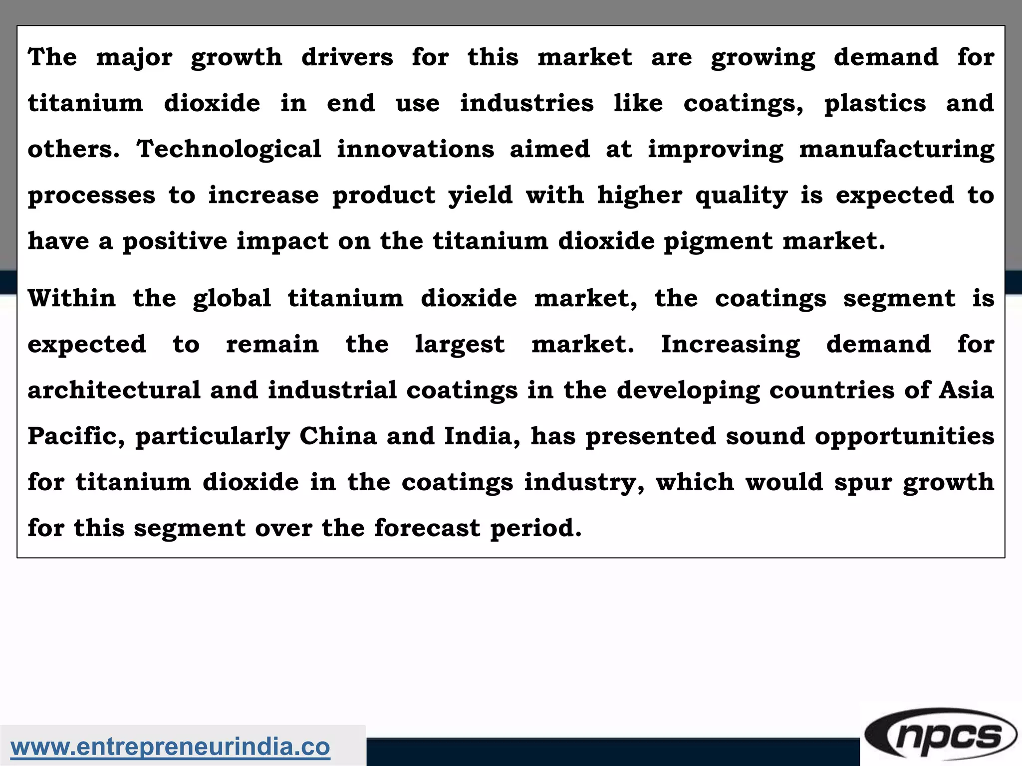 www.entrepreneurindia.co
The major growth drivers for this market are growing demand for
titanium dioxide in end use industries like coatings, plastics and
others. Technological innovations aimed at improving manufacturing
processes to increase product yield with higher quality is expected to
have a positive impact on the titanium dioxide pigment market.
Within the global titanium dioxide market, the coatings segment is
expected to remain the largest market. Increasing demand for
architectural and industrial coatings in the developing countries of Asia
Pacific, particularly China and India, has presented sound opportunities
for titanium dioxide in the coatings industry, which would spur growth
for this segment over the forecast period.
 