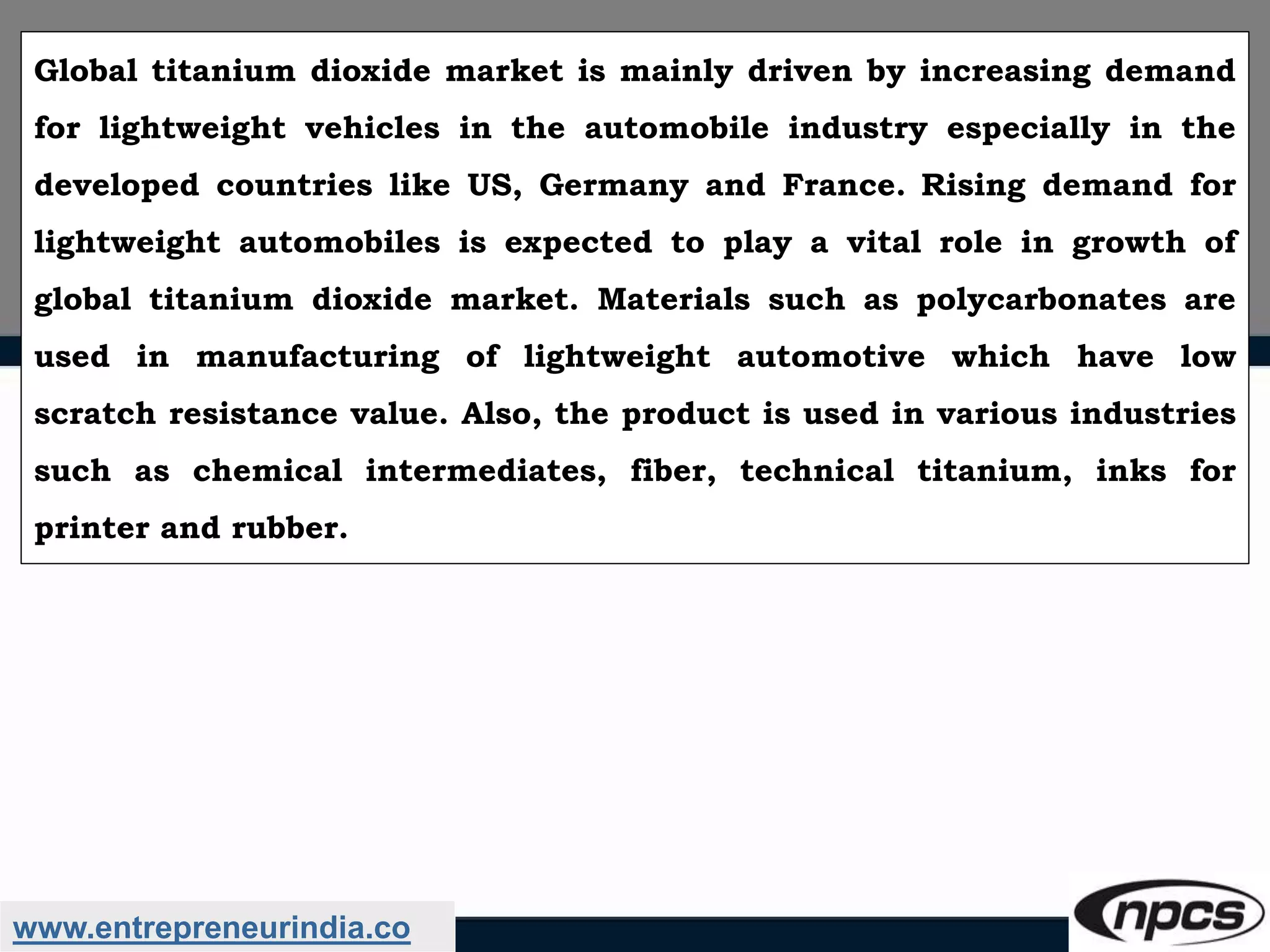 www.entrepreneurindia.co
Global titanium dioxide market is mainly driven by increasing demand
for lightweight vehicles in the automobile industry especially in the
developed countries like US, Germany and France. Rising demand for
lightweight automobiles is expected to play a vital role in growth of
global titanium dioxide market. Materials such as polycarbonates are
used in manufacturing of lightweight automotive which have low
scratch resistance value. Also, the product is used in various industries
such as chemical intermediates, fiber, technical titanium, inks for
printer and rubber.
 