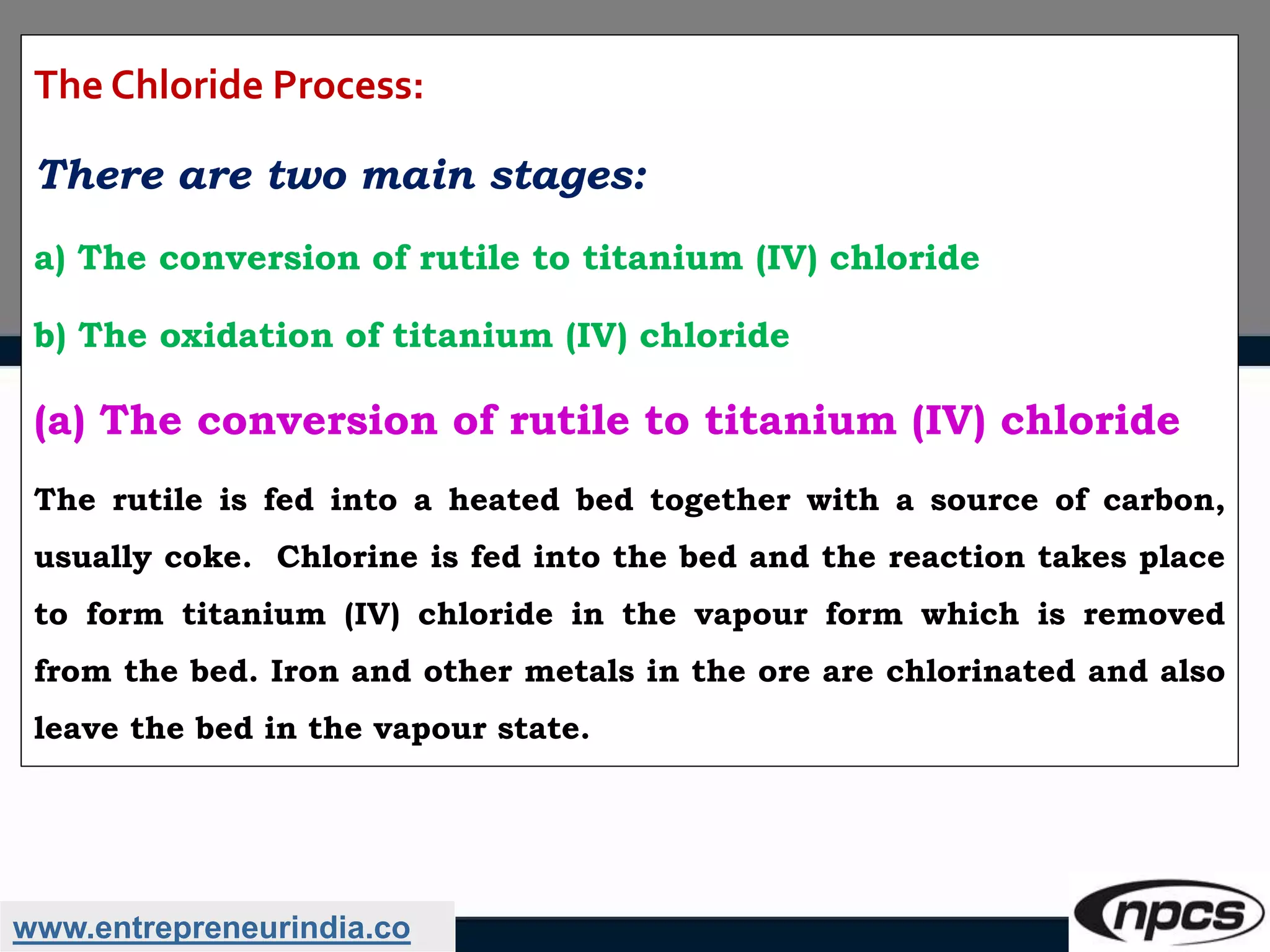 www.entrepreneurindia.co
The Chloride Process:
There are two main stages:
a) The conversion of rutile to titanium (IV) chloride
b) The oxidation of titanium (IV) chloride
(a) The conversion of rutile to titanium (IV) chloride
The rutile is fed into a heated bed together with a source of carbon,
usually coke. Chlorine is fed into the bed and the reaction takes place
to form titanium (IV) chloride in the vapour form which is removed
from the bed. Iron and other metals in the ore are chlorinated and also
leave the bed in the vapour state.
 
