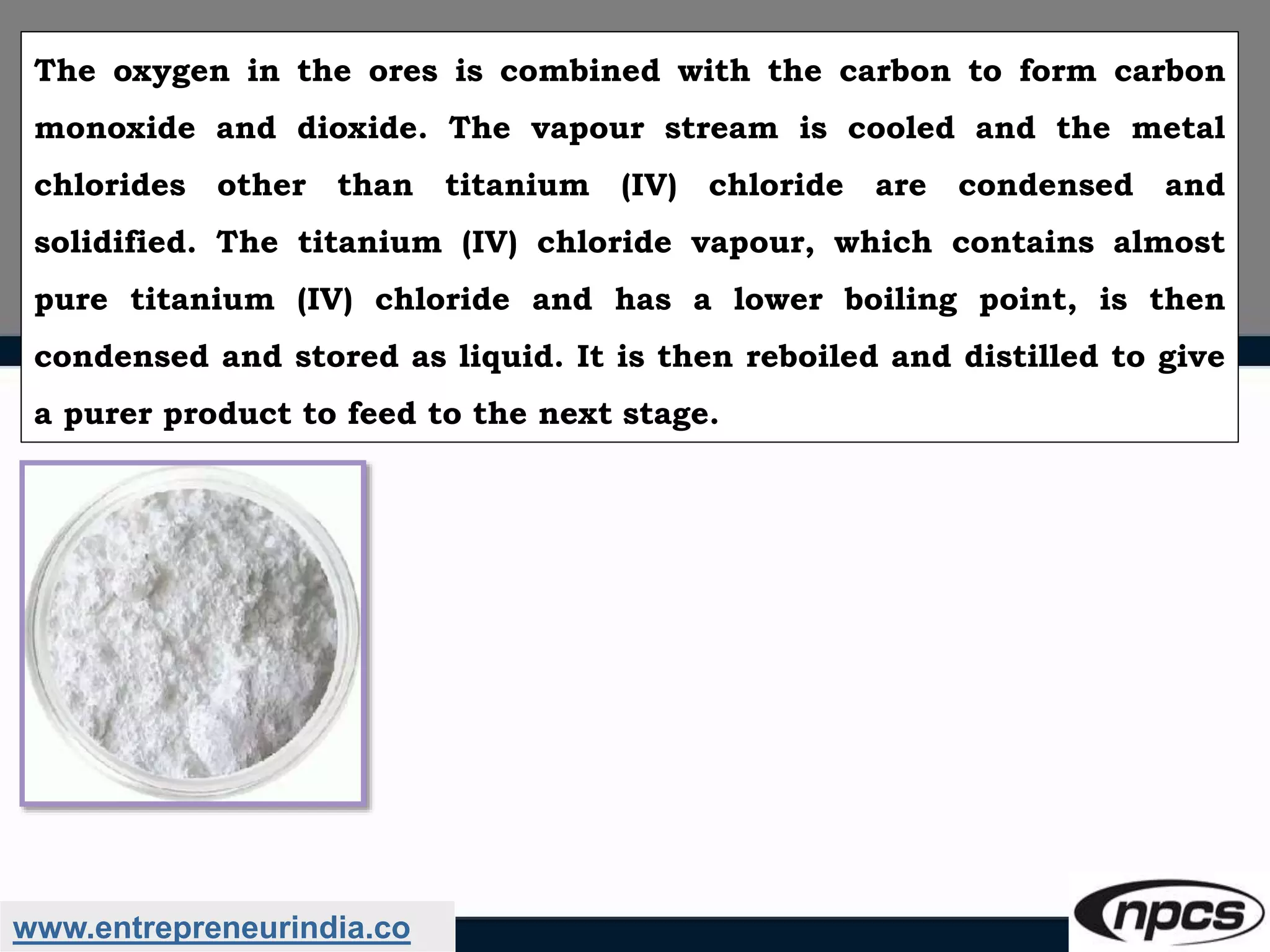 www.entrepreneurindia.co
The oxygen in the ores is combined with the carbon to form carbon
monoxide and dioxide. The vapour stream is cooled and the metal
chlorides other than titanium (IV) chloride are condensed and
solidified. The titanium (IV) chloride vapour, which contains almost
pure titanium (IV) chloride and has a lower boiling point, is then
condensed and stored as liquid. It is then reboiled and distilled to give
a purer product to feed to the next stage.
 