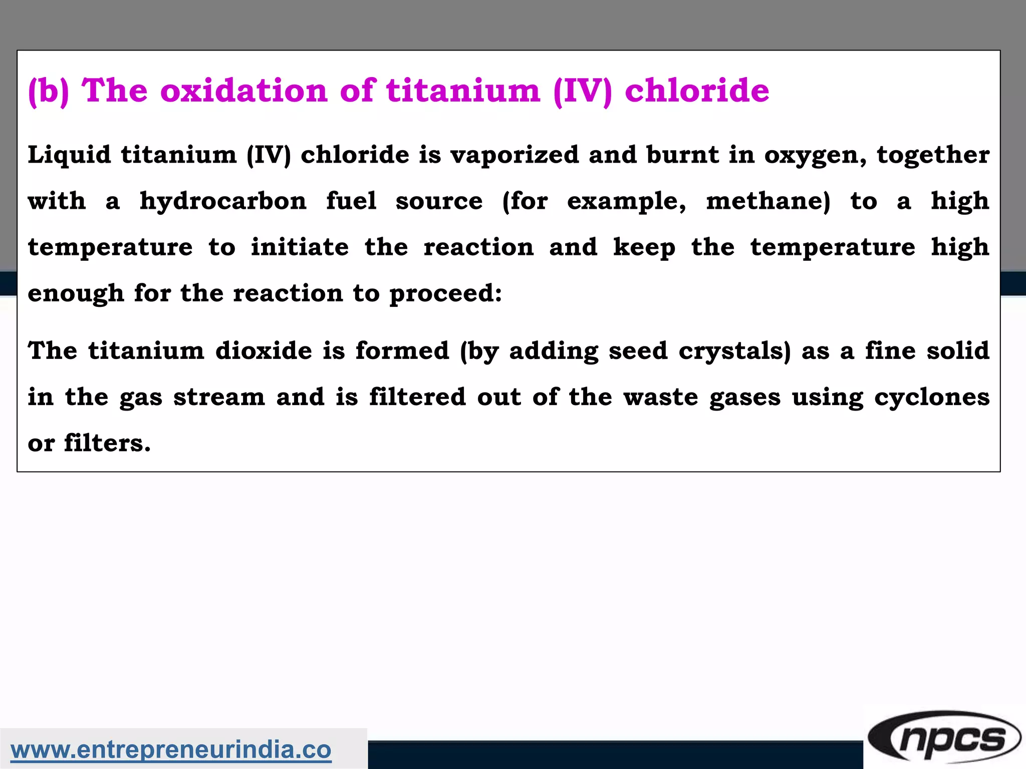 www.entrepreneurindia.co
(b) The oxidation of titanium (IV) chloride
Liquid titanium (IV) chloride is vaporized and burnt in oxygen, together
with a hydrocarbon fuel source (for example, methane) to a high
temperature to initiate the reaction and keep the temperature high
enough for the reaction to proceed:
The titanium dioxide is formed (by adding seed crystals) as a fine solid
in the gas stream and is filtered out of the waste gases using cyclones
or filters.
 