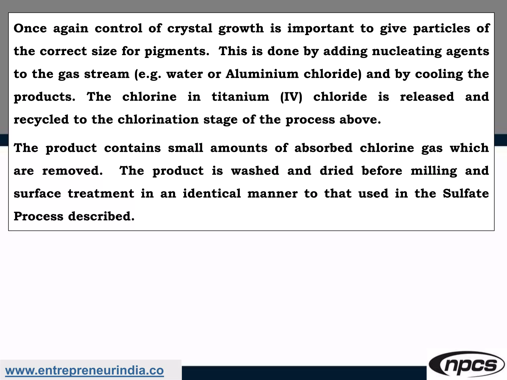 www.entrepreneurindia.co
Once again control of crystal growth is important to give particles of
the correct size for pigments. This is done by adding nucleating agents
to the gas stream (e.g. water or Aluminium chloride) and by cooling the
products. The chlorine in titanium (IV) chloride is released and
recycled to the chlorination stage of the process above.
The product contains small amounts of absorbed chlorine gas which
are removed. The product is washed and dried before milling and
surface treatment in an identical manner to that used in the Sulfate
Process described.
 