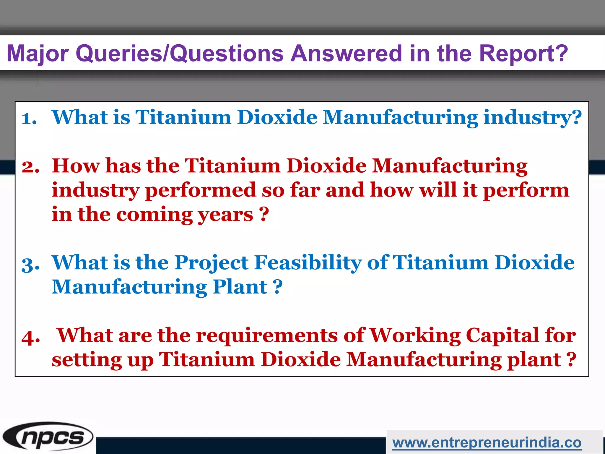 Major Queries/Questions Answered in the Report?
www.entrepreneurindia.co
1. What is Titanium Dioxide Manufacturing industry?
2. How has the Titanium Dioxide Manufacturing
industry performed so far and how will it perform
in the coming years ?
3. What is the Project Feasibility of Titanium Dioxide
Manufacturing Plant ?
4. What are the requirements of Working Capital for
setting up Titanium Dioxide Manufacturing plant ?
 