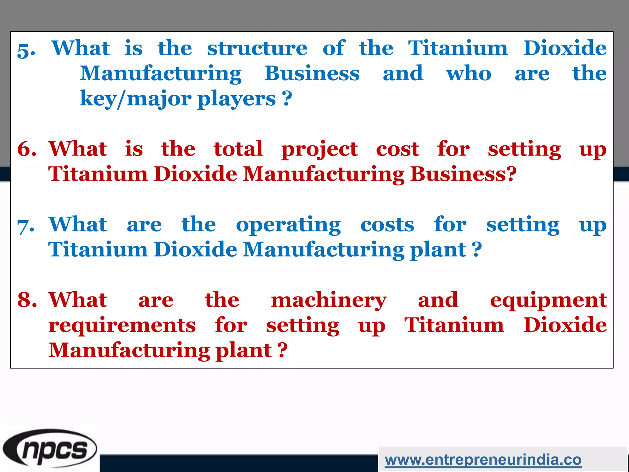 5. What is the structure of the Titanium Dioxide
Manufacturing Business and who are the
key/major players ?
6. What is the total project cost for setting up
Titanium Dioxide Manufacturing Business?
7. What are the operating costs for setting up
Titanium Dioxide Manufacturing plant ?
8. What are the machinery and equipment
requirements for setting up Titanium Dioxide
Manufacturing plant ?
www.entrepreneurindia.co
 