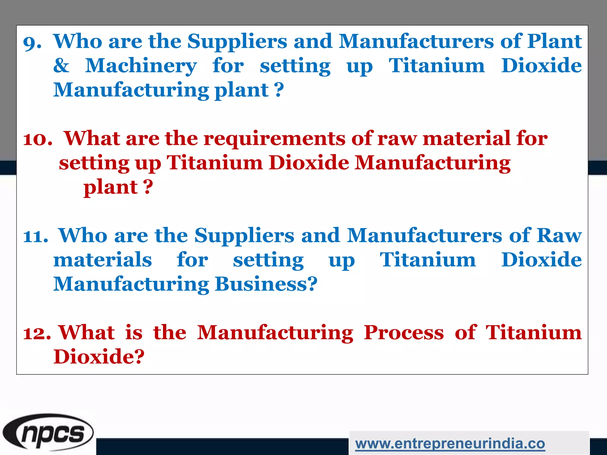 9. Who are the Suppliers and Manufacturers of Plant
& Machinery for setting up Titanium Dioxide
Manufacturing plant ?
10. What are the requirements of raw material for
setting up Titanium Dioxide Manufacturing
plant ?
11. Who are the Suppliers and Manufacturers of Raw
materials for setting up Titanium Dioxide
Manufacturing Business?
12. What is the Manufacturing Process of Titanium
Dioxide?
www.entrepreneurindia.co
 
