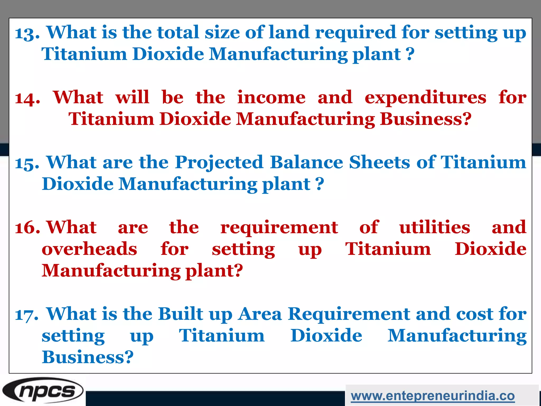 www.entepreneurindia.co
13. What is the total size of land required for setting up
Titanium Dioxide Manufacturing plant ?
14. What will be the income and expenditures for
Titanium Dioxide Manufacturing Business?
15. What are the Projected Balance Sheets of Titanium
Dioxide Manufacturing plant ?
16. What are the requirement of utilities and
overheads for setting up Titanium Dioxide
Manufacturing plant?
17. What is the Built up Area Requirement and cost for
setting up Titanium Dioxide Manufacturing
Business?
 