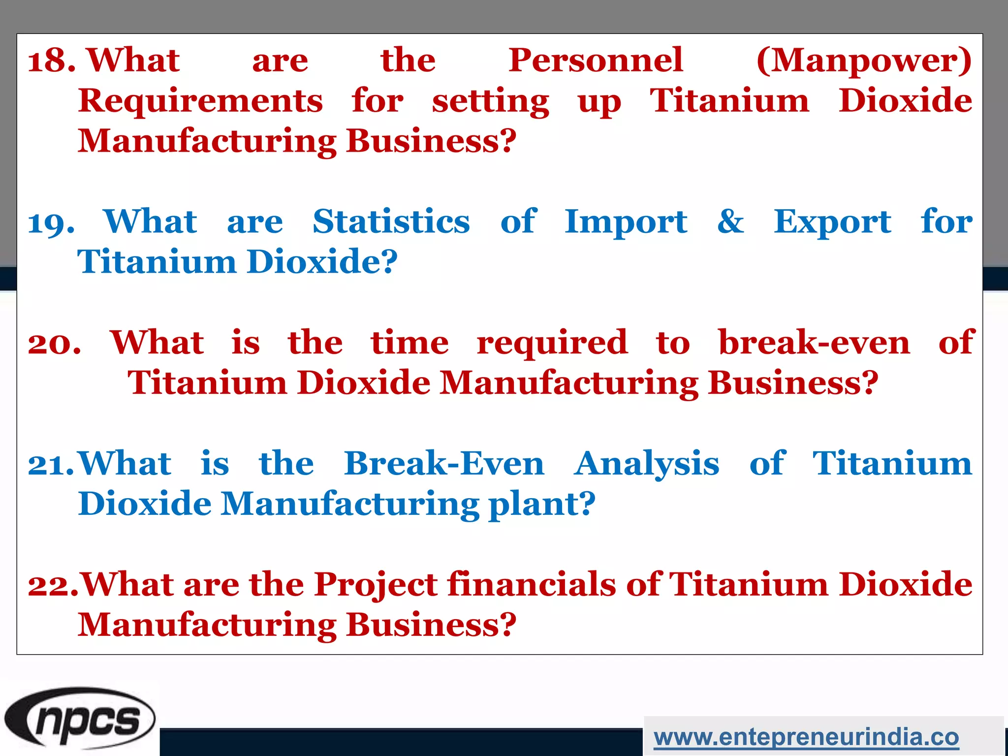 18. What are the Personnel (Manpower)
Requirements for setting up Titanium Dioxide
Manufacturing Business?
19. What are Statistics of Import & Export for
Titanium Dioxide?
20. What is the time required to break-even of
Titanium Dioxide Manufacturing Business?
21.What is the Break-Even Analysis of Titanium
Dioxide Manufacturing plant?
22.What are the Project financials of Titanium Dioxide
Manufacturing Business?
www.entepreneurindia.co
 