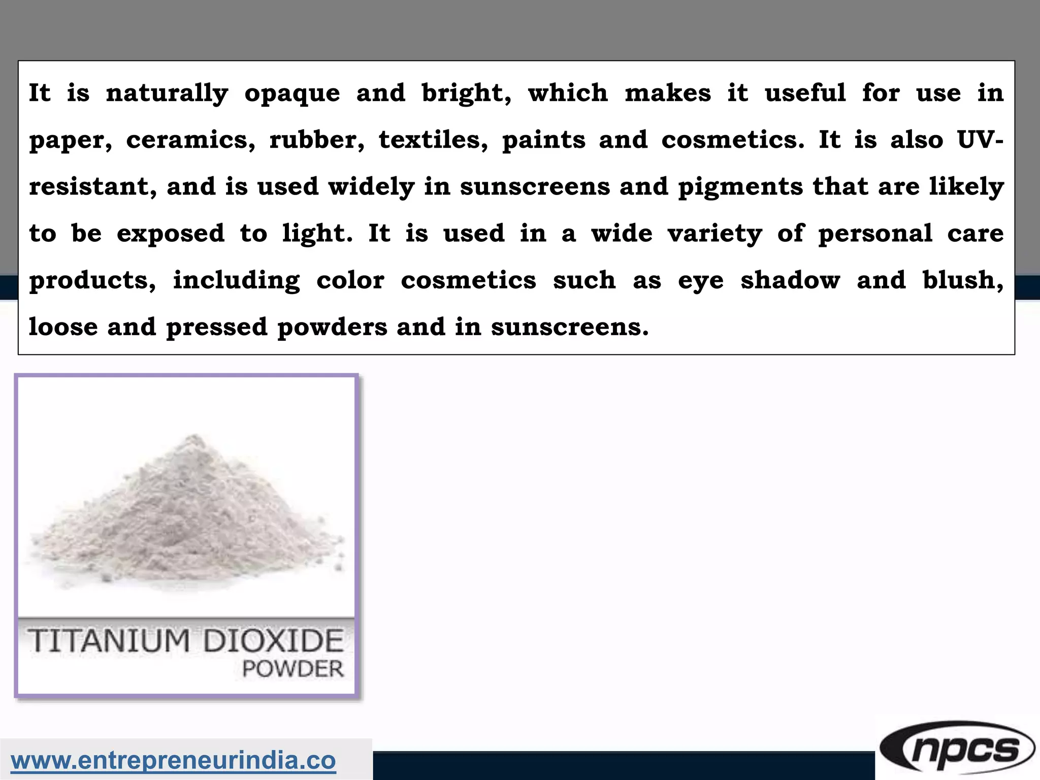 www.entrepreneurindia.co
It is naturally opaque and bright, which makes it useful for use in
paper, ceramics, rubber, textiles, paints and cosmetics. It is also UV-
resistant, and is used widely in sunscreens and pigments that are likely
to be exposed to light. It is used in a wide variety of personal care
products, including color cosmetics such as eye shadow and blush,
loose and pressed powders and in sunscreens.
 