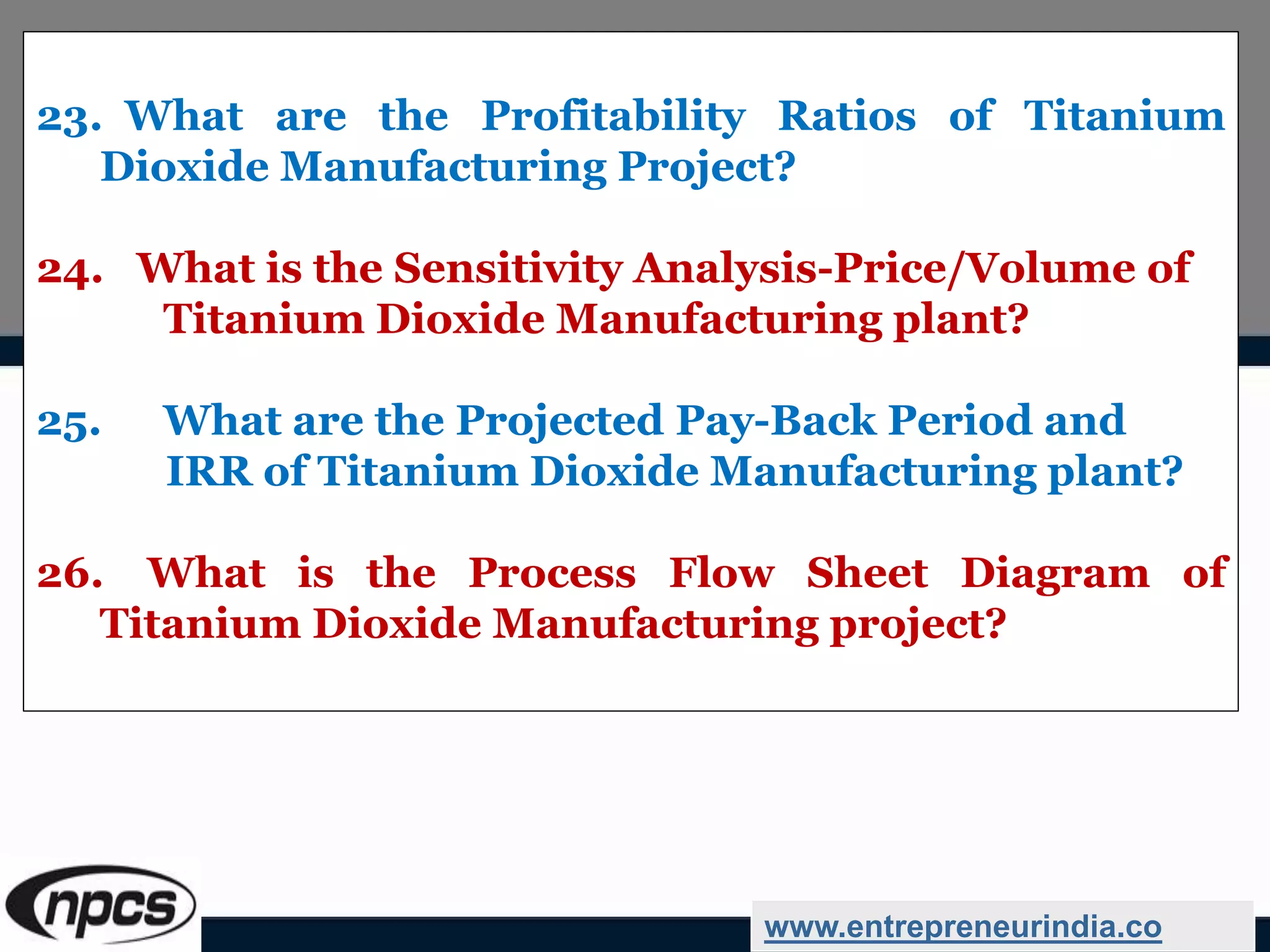 23. What are the Profitability Ratios of Titanium
Dioxide Manufacturing Project?
24. What is the Sensitivity Analysis-Price/Volume of
Titanium Dioxide Manufacturing plant?
25. What are the Projected Pay-Back Period and
IRR of Titanium Dioxide Manufacturing plant?
26. What is the Process Flow Sheet Diagram of
Titanium Dioxide Manufacturing project?
www.entrepreneurindia.co
 