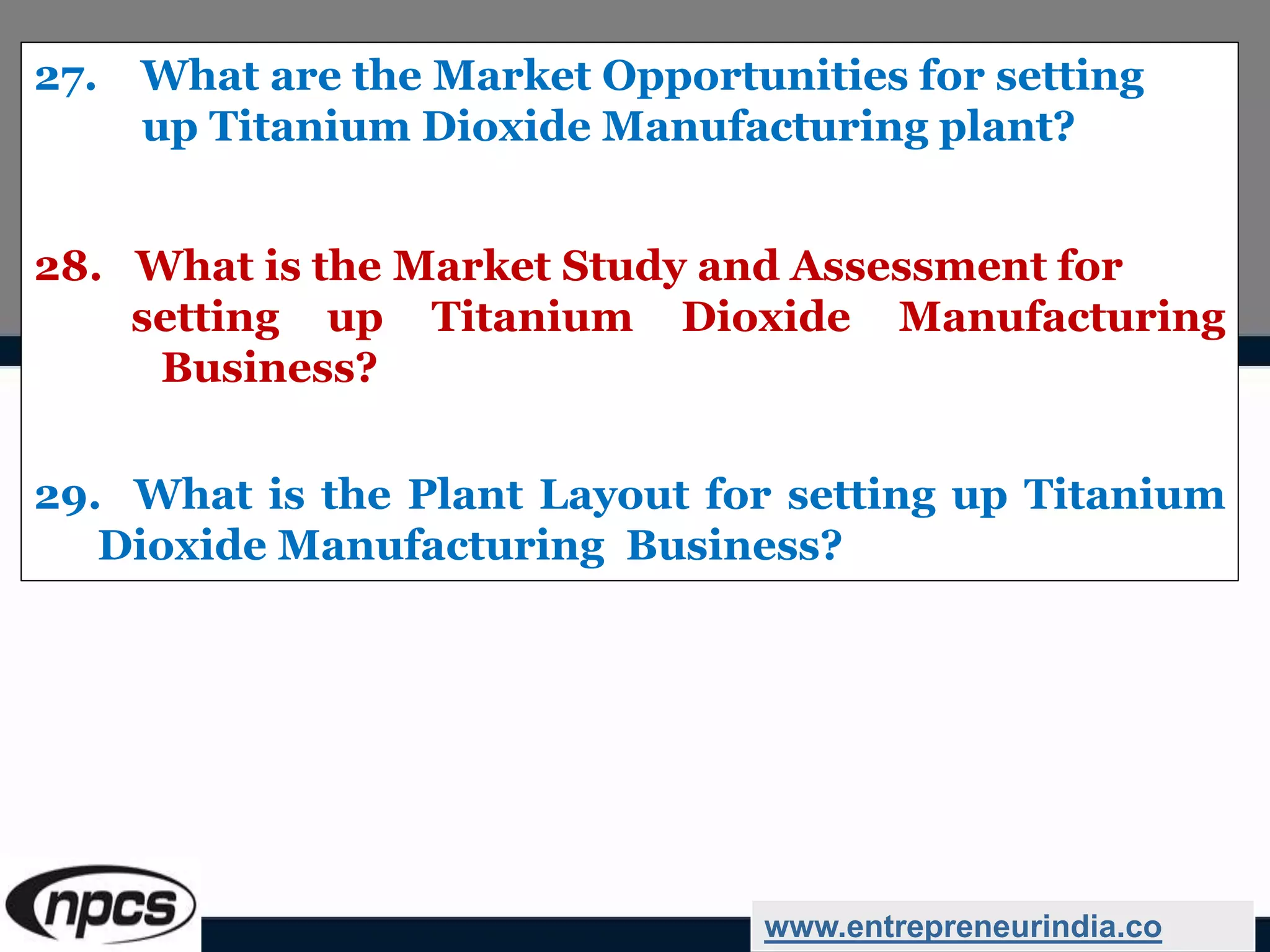 27. What are the Market Opportunities for setting
up Titanium Dioxide Manufacturing plant?
28. What is the Market Study and Assessment for
setting up Titanium Dioxide Manufacturing
Business?
29. What is the Plant Layout for setting up Titanium
Dioxide Manufacturing Business?
www.entrepreneurindia.co
 