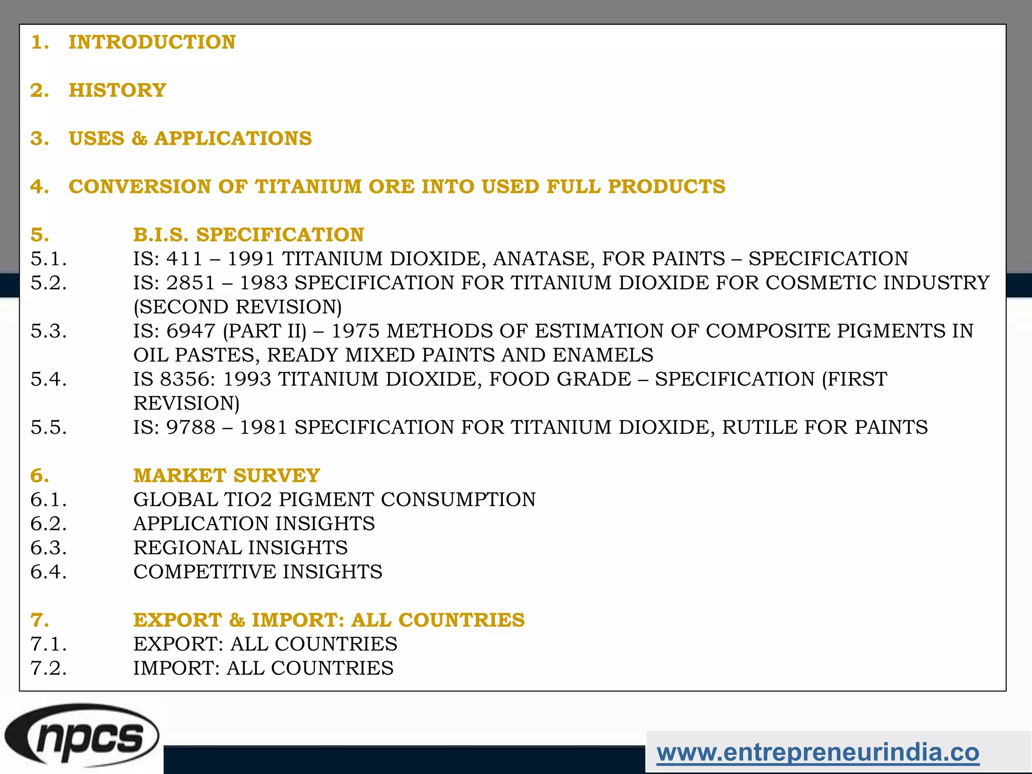 www.entrepreneurindia.co
1. INTRODUCTION
2. HISTORY
3. USES & APPLICATIONS
4. CONVERSION OF TITANIUM ORE INTO USED FULL PRODUCTS
5. B.I.S. SPECIFICATION
5.1. IS: 411 – 1991 TITANIUM DIOXIDE, ANATASE, FOR PAINTS – SPECIFICATION
5.2. IS: 2851 – 1983 SPECIFICATION FOR TITANIUM DIOXIDE FOR COSMETIC INDUSTRY
(SECOND REVISION)
5.3. IS: 6947 (PART II) – 1975 METHODS OF ESTIMATION OF COMPOSITE PIGMENTS IN
OIL PASTES, READY MIXED PAINTS AND ENAMELS
5.4. IS 8356: 1993 TITANIUM DIOXIDE, FOOD GRADE – SPECIFICATION (FIRST
REVISION)
5.5. IS: 9788 – 1981 SPECIFICATION FOR TITANIUM DIOXIDE, RUTILE FOR PAINTS
6. MARKET SURVEY
6.1. GLOBAL TIO2 PIGMENT CONSUMPTION
6.2. APPLICATION INSIGHTS
6.3. REGIONAL INSIGHTS
6.4. COMPETITIVE INSIGHTS
7. EXPORT & IMPORT: ALL COUNTRIES
7.1. EXPORT: ALL COUNTRIES
7.2. IMPORT: ALL COUNTRIES
 