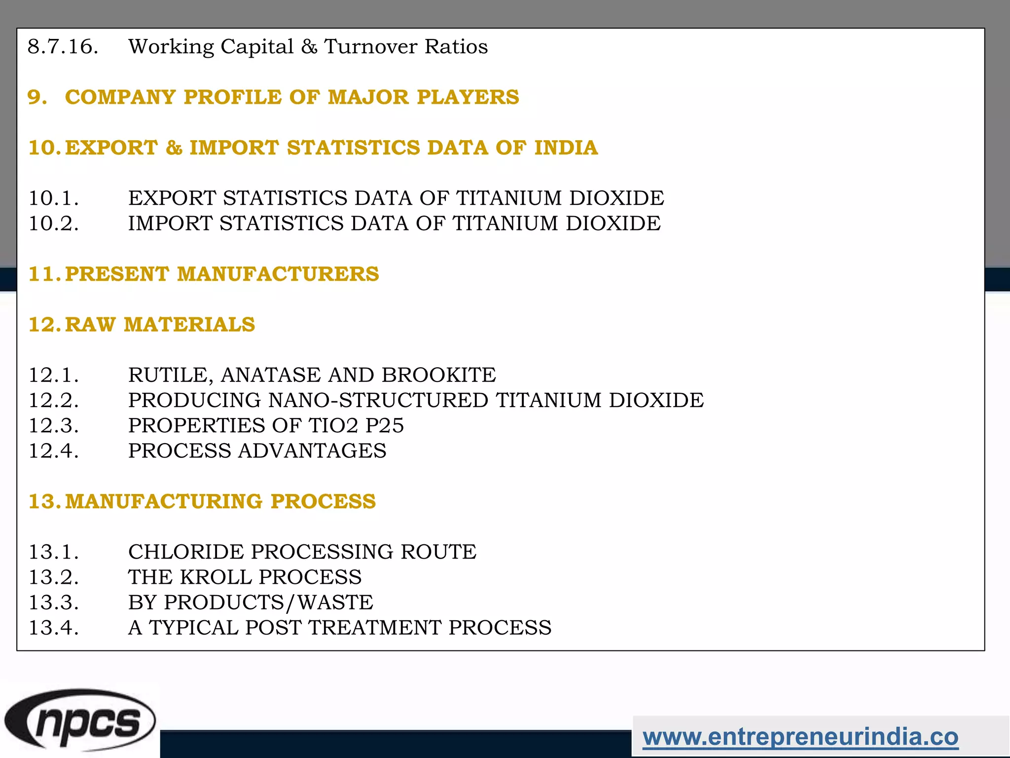 www.entrepreneurindia.co
8.7.16. Working Capital & Turnover Ratios
9. COMPANY PROFILE OF MAJOR PLAYERS
10.EXPORT & IMPORT STATISTICS DATA OF INDIA
10.1. EXPORT STATISTICS DATA OF TITANIUM DIOXIDE
10.2. IMPORT STATISTICS DATA OF TITANIUM DIOXIDE
11.PRESENT MANUFACTURERS
12.RAW MATERIALS
12.1. RUTILE, ANATASE AND BROOKITE
12.2. PRODUCING NANO-STRUCTURED TITANIUM DIOXIDE
12.3. PROPERTIES OF TIO2 P25
12.4. PROCESS ADVANTAGES
13.MANUFACTURING PROCESS
13.1. CHLORIDE PROCESSING ROUTE
13.2. THE KROLL PROCESS
13.3. BY PRODUCTS/WASTE
13.4. A TYPICAL POST TREATMENT PROCESS
 