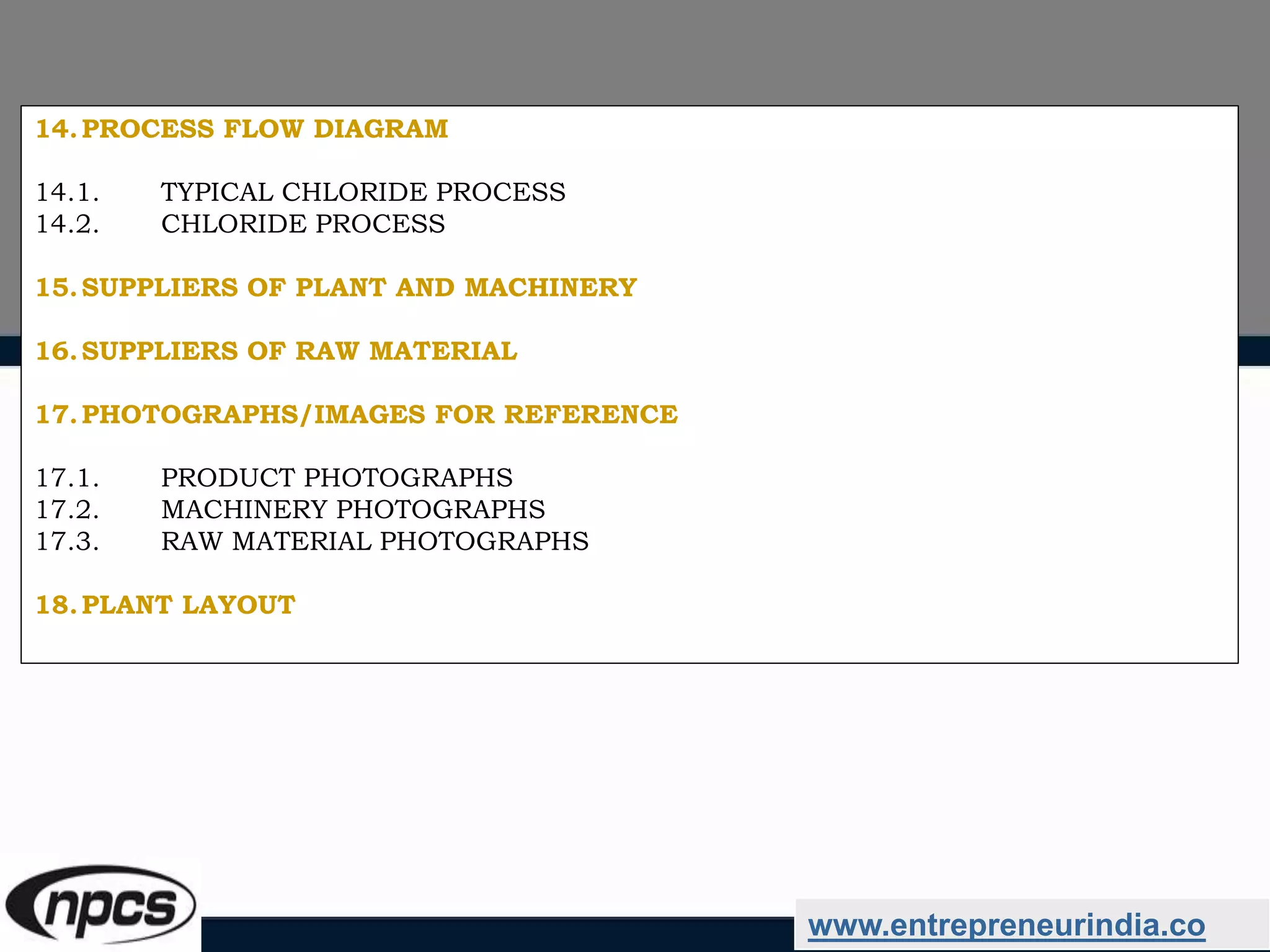 www.entrepreneurindia.co
14.PROCESS FLOW DIAGRAM
14.1. TYPICAL CHLORIDE PROCESS
14.2. CHLORIDE PROCESS
15.SUPPLIERS OF PLANT AND MACHINERY
16.SUPPLIERS OF RAW MATERIAL
17.PHOTOGRAPHS/IMAGES FOR REFERENCE
17.1. PRODUCT PHOTOGRAPHS
17.2. MACHINERY PHOTOGRAPHS
17.3. RAW MATERIAL PHOTOGRAPHS
18.PLANT LAYOUT
 