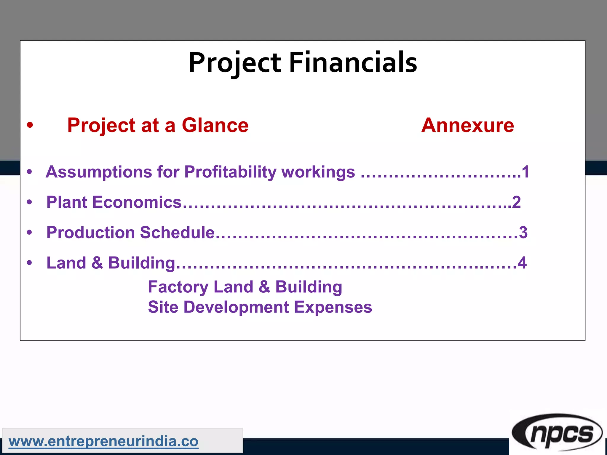 Project Financials
• Project at a Glance Annexure
• Assumptions for Profitability workings ………………………..1
• Plant Economics…………………………………………………..2
• Production Schedule………………………………………………3
• Land & Building……………………………………………….……4
Factory Land & Building
Site Development Expenses
www.entrepreneurindia.co
 