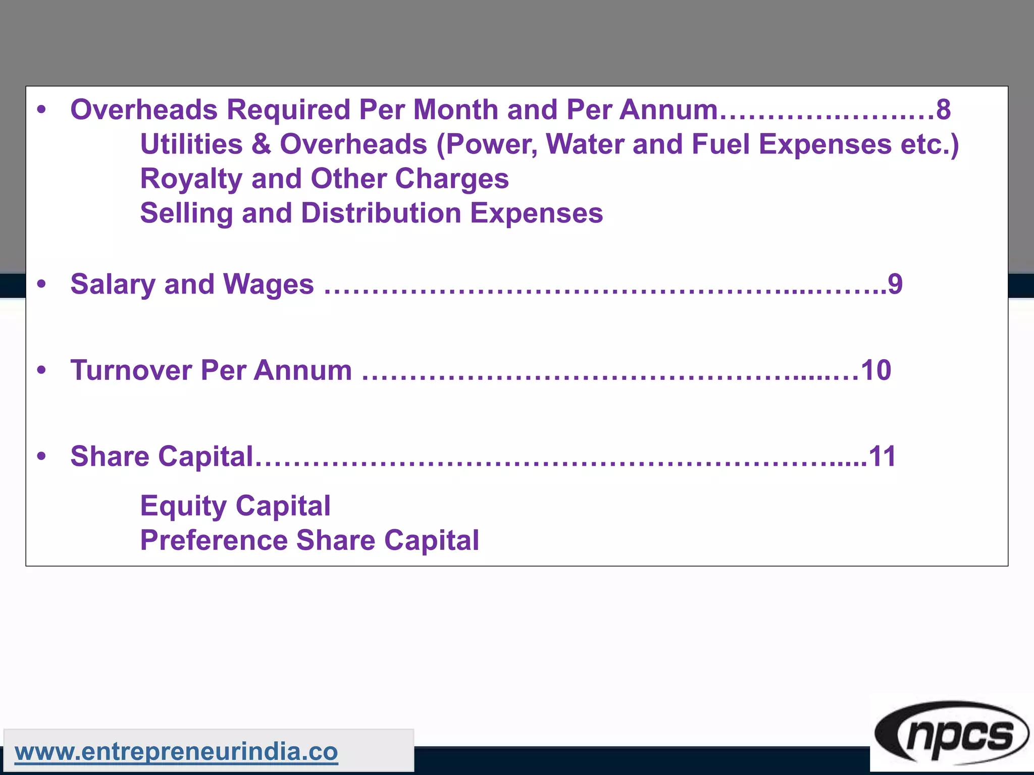 • Overheads Required Per Month and Per Annum………….…….…8
Utilities & Overheads (Power, Water and Fuel Expenses etc.)
Royalty and Other Charges
Selling and Distribution Expenses
• Salary and Wages …………………………………………....……..9
• Turnover Per Annum ……………………………………….....…10
• Share Capital…………………………………………………….....11
Equity Capital
Preference Share Capital
www.entrepreneurindia.co
 