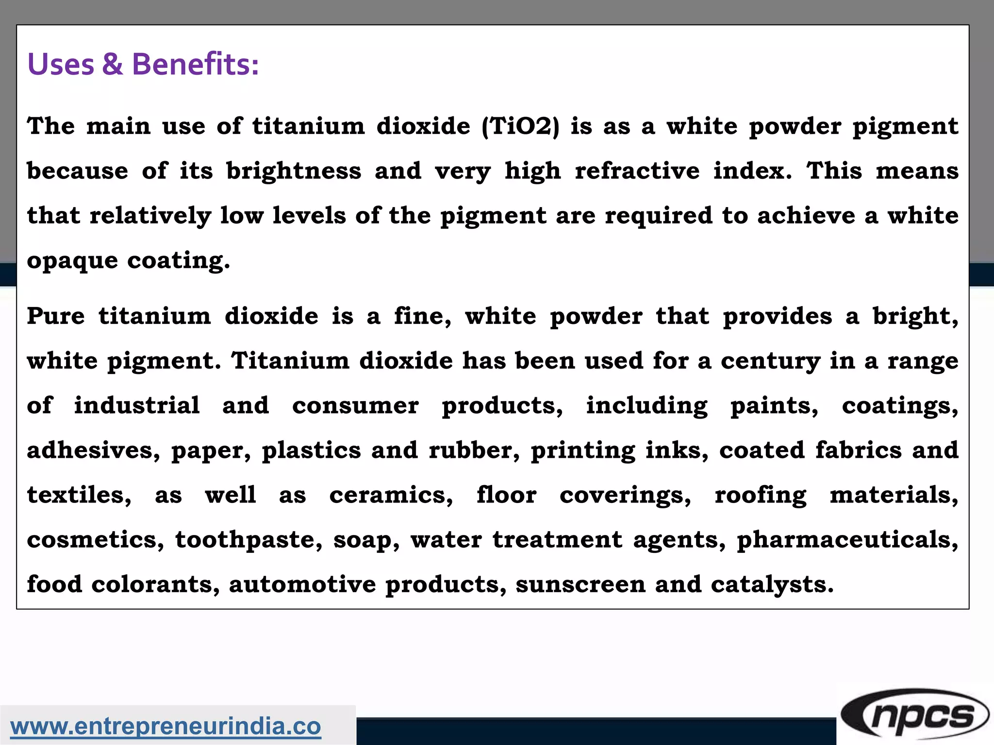 www.entrepreneurindia.co
Uses & Benefits:
The main use of titanium dioxide (TiO2) is as a white powder pigment
because of its brightness and very high refractive index. This means
that relatively low levels of the pigment are required to achieve a white
opaque coating.
Pure titanium dioxide is a fine, white powder that provides a bright,
white pigment. Titanium dioxide has been used for a century in a range
of industrial and consumer products, including paints, coatings,
adhesives, paper, plastics and rubber, printing inks, coated fabrics and
textiles, as well as ceramics, floor coverings, roofing materials,
cosmetics, toothpaste, soap, water treatment agents, pharmaceuticals,
food colorants, automotive products, sunscreen and catalysts.
 