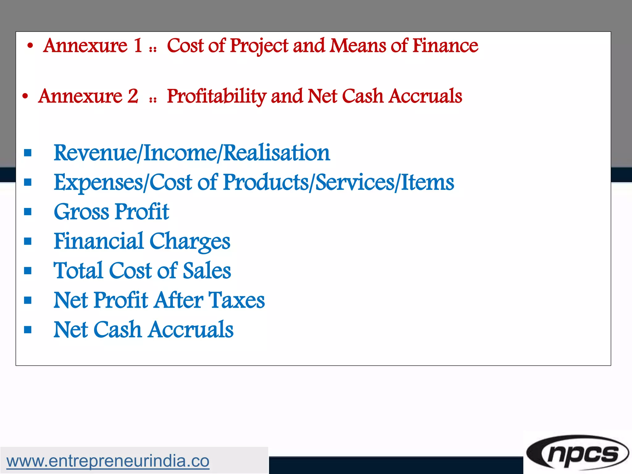 • Annexure 1 :: Cost of Project and Means of Finance
• Annexure 2 :: Profitability and Net Cash Accruals
 Revenue/Income/Realisation
 Expenses/Cost of Products/Services/Items
 Gross Profit
 Financial Charges
 Total Cost of Sales
 Net Profit After Taxes
 Net Cash Accruals
www.entrepreneurindia.co
 
