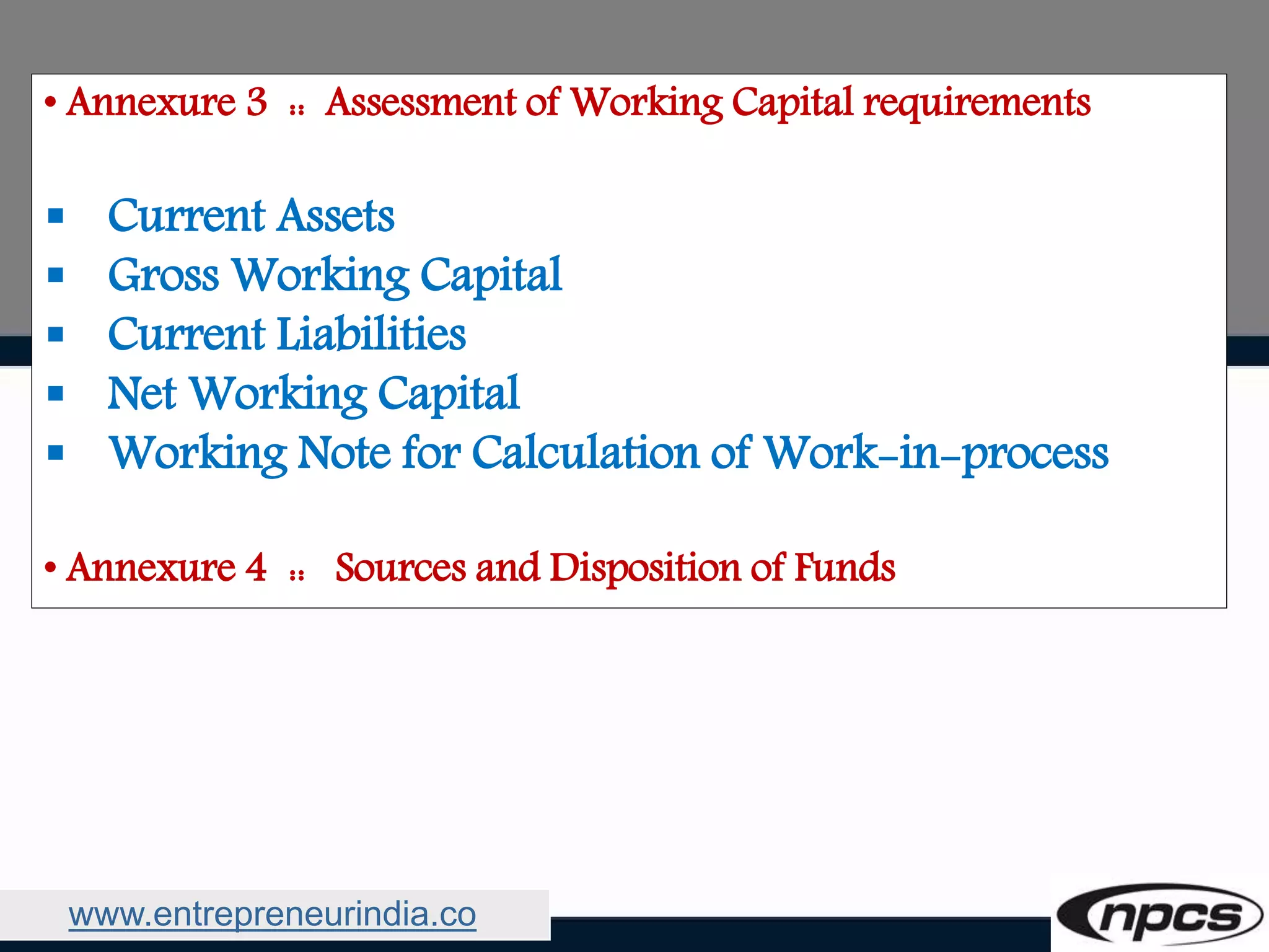 www.entrepreneurindia.co
• Annexure 3 :: Assessment of Working Capital requirements
 Current Assets
 Gross Working Capital
 Current Liabilities
 Net Working Capital
 Working Note for Calculation of Work-in-process
• Annexure 4 :: Sources and Disposition of Funds
 