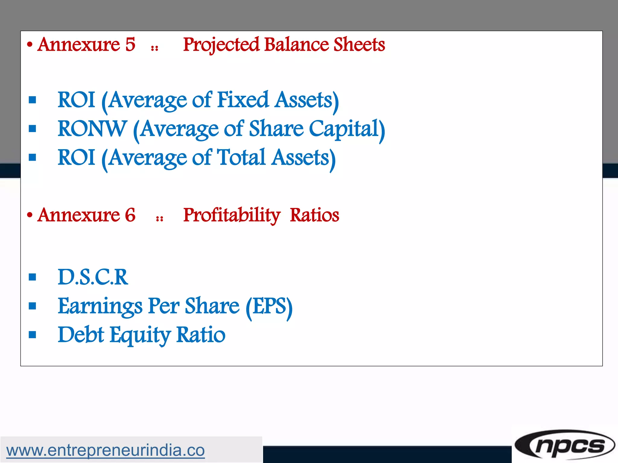 • Annexure 5 :: Projected Balance Sheets
 ROI (Average of Fixed Assets)
 RONW (Average of Share Capital)
 ROI (Average of Total Assets)
• Annexure 6 :: Profitability Ratios
 D.S.C.R
 Earnings Per Share (EPS)
 Debt Equity Ratio
www.entrepreneurindia.co
 