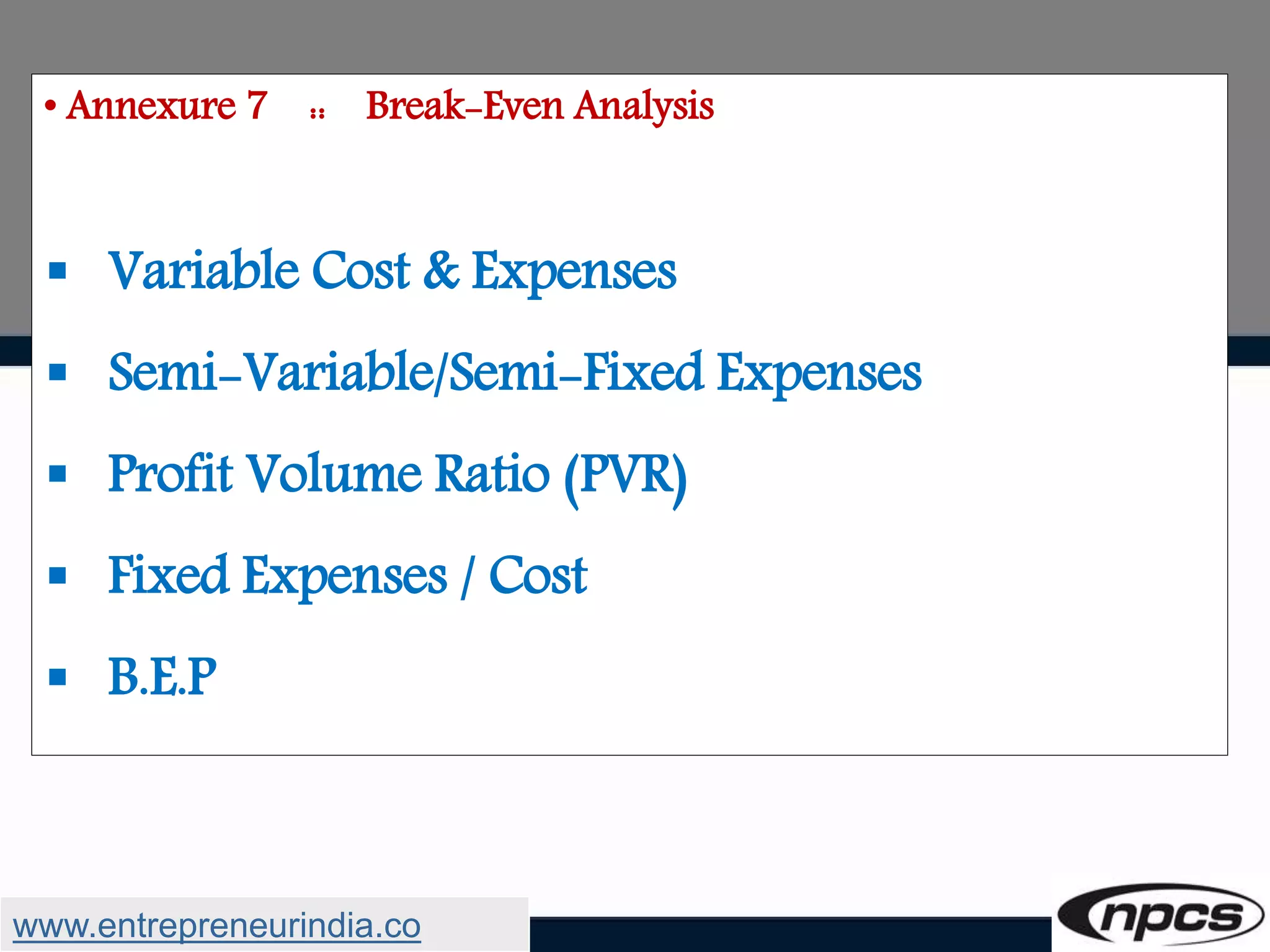 • Annexure 7 :: Break-Even Analysis
 Variable Cost & Expenses
 Semi-Variable/Semi-Fixed Expenses
 Profit Volume Ratio (PVR)
 Fixed Expenses / Cost
 B.E.P
www.entrepreneurindia.co
 