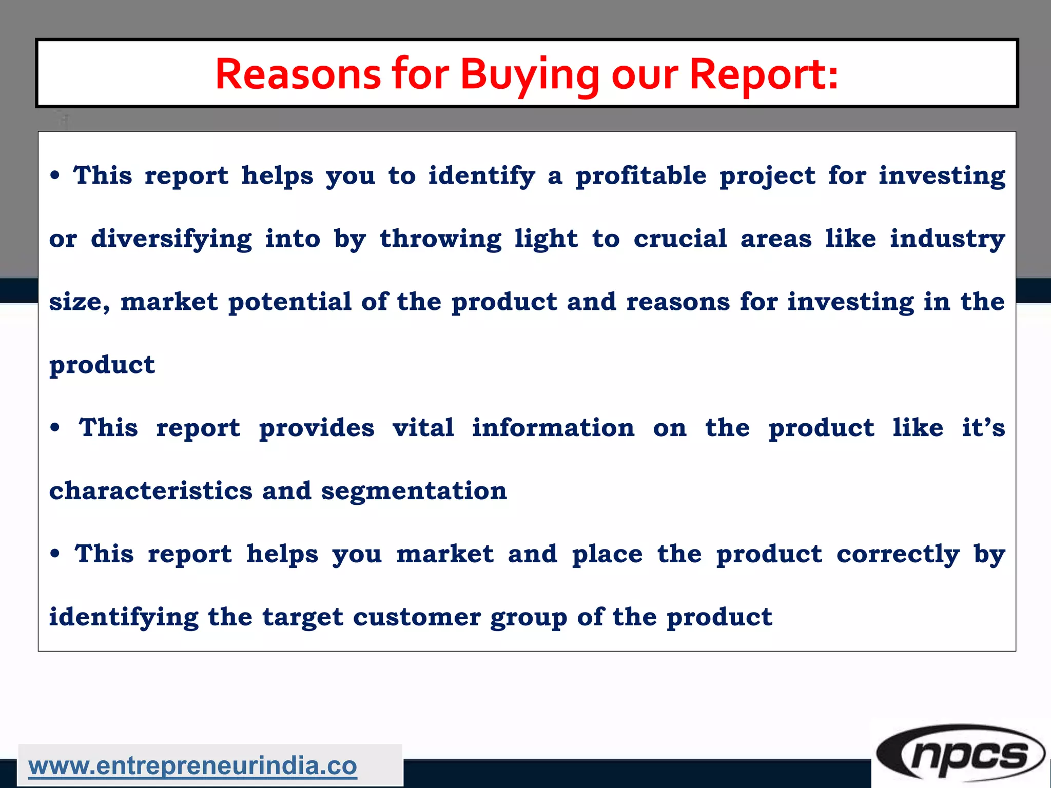 Reasons for Buying our Report:
• This report helps you to identify a profitable project for investing
or diversifying into by throwing light to crucial areas like industry
size, market potential of the product and reasons for investing in the
product
• This report provides vital information on the product like it’s
characteristics and segmentation
• This report helps you market and place the product correctly by
identifying the target customer group of the product
www.entrepreneurindia.co
 