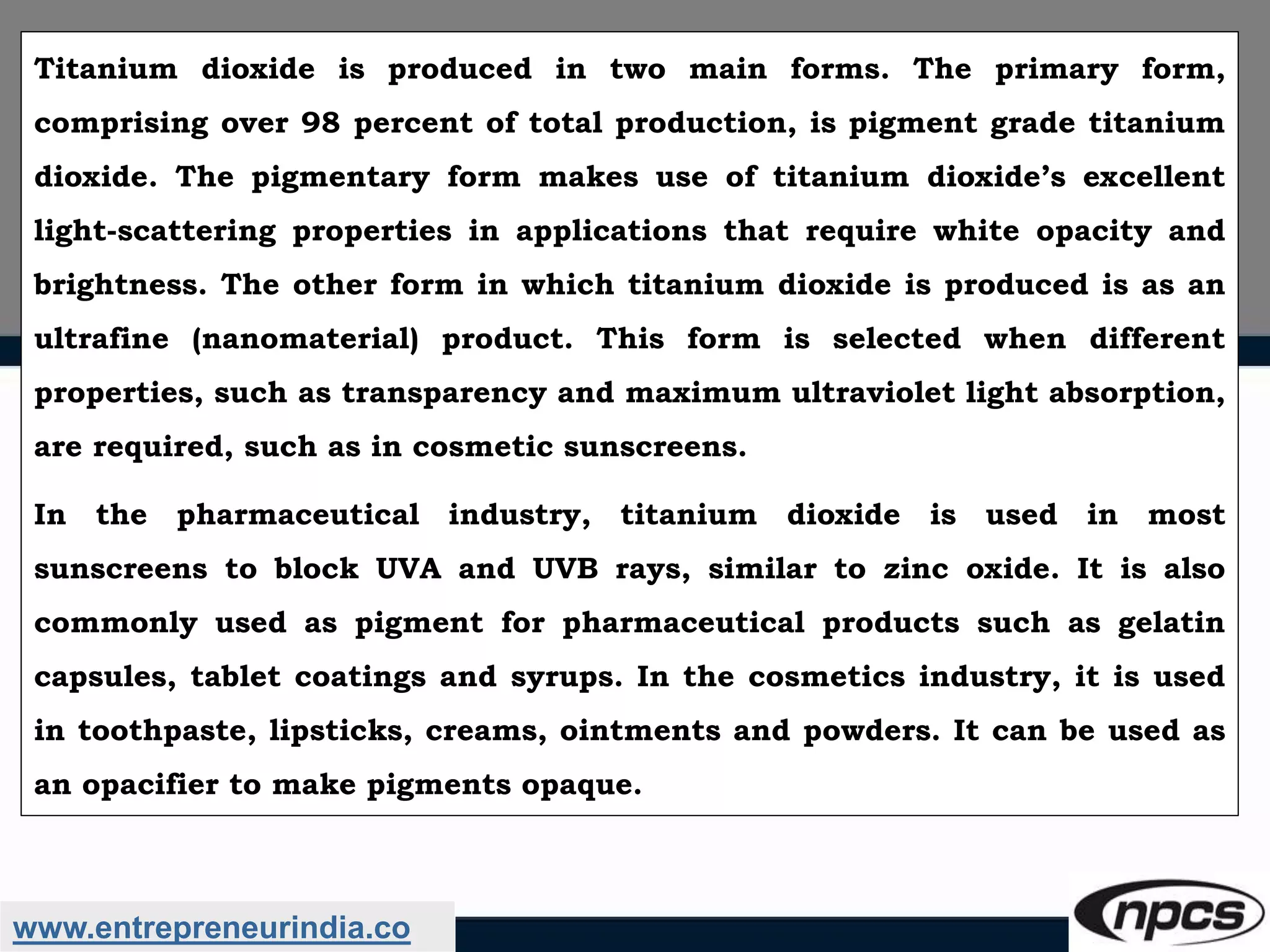 www.entrepreneurindia.co
Titanium dioxide is produced in two main forms. The primary form,
comprising over 98 percent of total production, is pigment grade titanium
dioxide. The pigmentary form makes use of titanium dioxide’s excellent
light-scattering properties in applications that require white opacity and
brightness. The other form in which titanium dioxide is produced is as an
ultrafine (nanomaterial) product. This form is selected when different
properties, such as transparency and maximum ultraviolet light absorption,
are required, such as in cosmetic sunscreens.
In the pharmaceutical industry, titanium dioxide is used in most
sunscreens to block UVA and UVB rays, similar to zinc oxide. It is also
commonly used as pigment for pharmaceutical products such as gelatin
capsules, tablet coatings and syrups. In the cosmetics industry, it is used
in toothpaste, lipsticks, creams, ointments and powders. It can be used as
an opacifier to make pigments opaque.
 