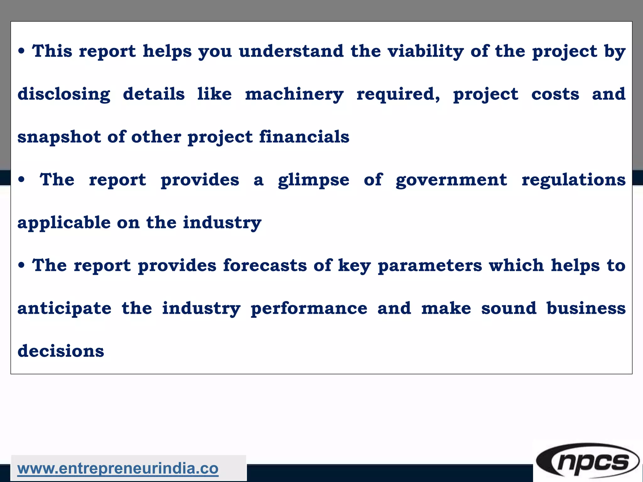 • This report helps you understand the viability of the project by
disclosing details like machinery required, project costs and
snapshot of other project financials
• The report provides a glimpse of government regulations
applicable on the industry
• The report provides forecasts of key parameters which helps to
anticipate the industry performance and make sound business
decisions
www.entrepreneurindia.co
 