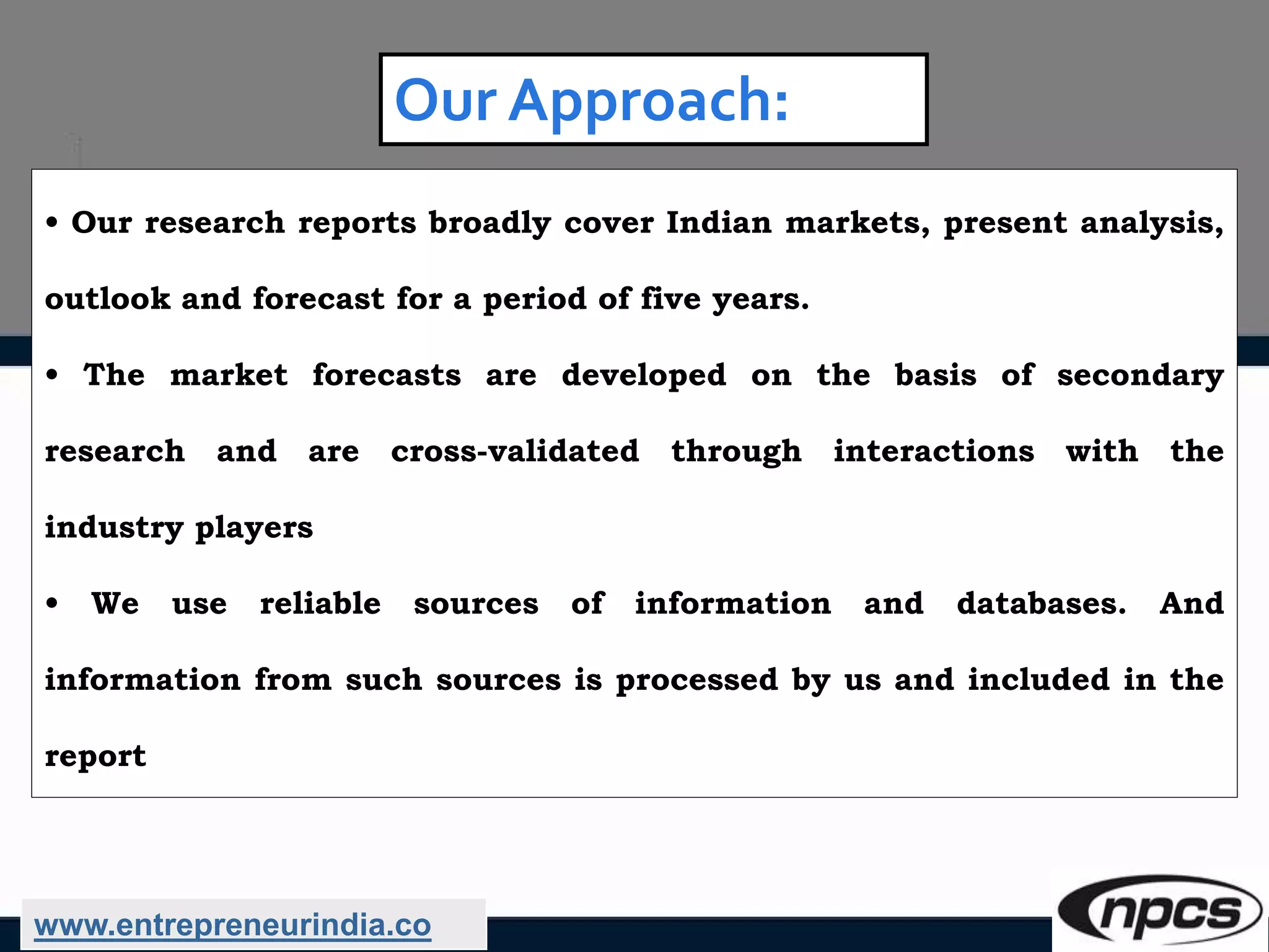 Our Approach:
• Our research reports broadly cover Indian markets, present analysis,
outlook and forecast for a period of five years.
• The market forecasts are developed on the basis of secondary
research and are cross-validated through interactions with the
industry players
• We use reliable sources of information and databases. And
information from such sources is processed by us and included in the
report
www.entrepreneurindia.co
 