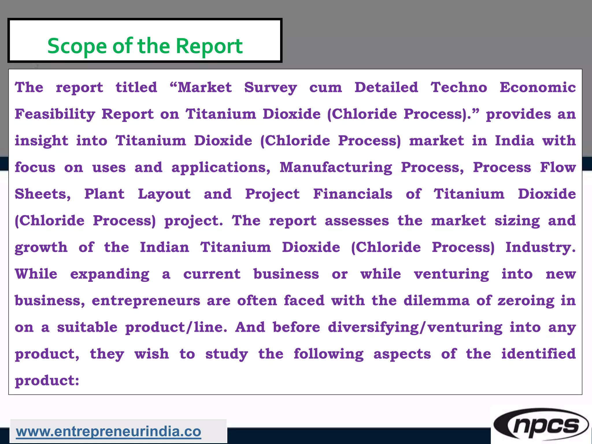 Scope of the Report
The report titled “Market Survey cum Detailed Techno Economic
Feasibility Report on Titanium Dioxide (Chloride Process).” provides an
insight into Titanium Dioxide (Chloride Process) market in India with
focus on uses and applications, Manufacturing Process, Process Flow
Sheets, Plant Layout and Project Financials of Titanium Dioxide
(Chloride Process) project. The report assesses the market sizing and
growth of the Indian Titanium Dioxide (Chloride Process) Industry.
While expanding a current business or while venturing into new
business, entrepreneurs are often faced with the dilemma of zeroing in
on a suitable product/line. And before diversifying/venturing into any
product, they wish to study the following aspects of the identified
product:
www.entrepreneurindia.co
 