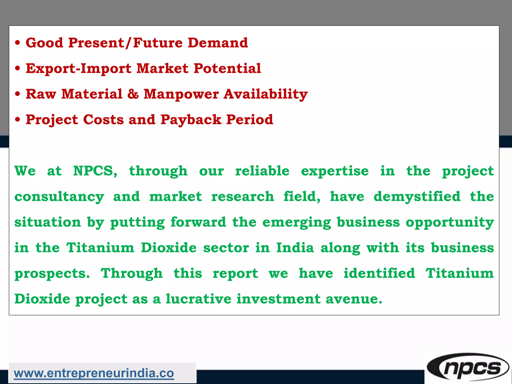 • Good Present/Future Demand
• Export-Import Market Potential
• Raw Material & Manpower Availability
• Project Costs and Payback Period
We at NPCS, through our reliable expertise in the project
consultancy and market research field, have demystified the
situation by putting forward the emerging business opportunity
in the Titanium Dioxide sector in India along with its business
prospects. Through this report we have identified Titanium
Dioxide project as a lucrative investment avenue.
www.entrepreneurindia.co
 