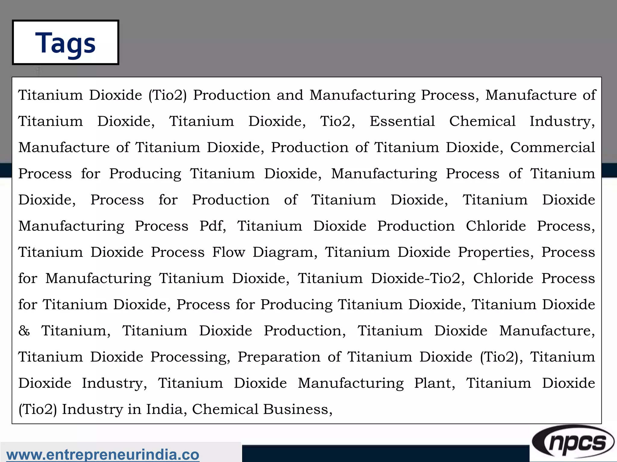 Tags
www.entrepreneurindia.co
Titanium Dioxide (Tio2) Production and Manufacturing Process, Manufacture of
Titanium Dioxide, Titanium Dioxide, Tio2, Essential Chemical Industry,
Manufacture of Titanium Dioxide, Production of Titanium Dioxide, Commercial
Process for Producing Titanium Dioxide, Manufacturing Process of Titanium
Dioxide, Process for Production of Titanium Dioxide, Titanium Dioxide
Manufacturing Process Pdf, Titanium Dioxide Production Chloride Process,
Titanium Dioxide Process Flow Diagram, Titanium Dioxide Properties, Process
for Manufacturing Titanium Dioxide, Titanium Dioxide-Tio2, Chloride Process
for Titanium Dioxide, Process for Producing Titanium Dioxide, Titanium Dioxide
& Titanium, Titanium Dioxide Production, Titanium Dioxide Manufacture,
Titanium Dioxide Processing, Preparation of Titanium Dioxide (Tio2), Titanium
Dioxide Industry, Titanium Dioxide Manufacturing Plant, Titanium Dioxide
(Tio2) Industry in India, Chemical Business,
 