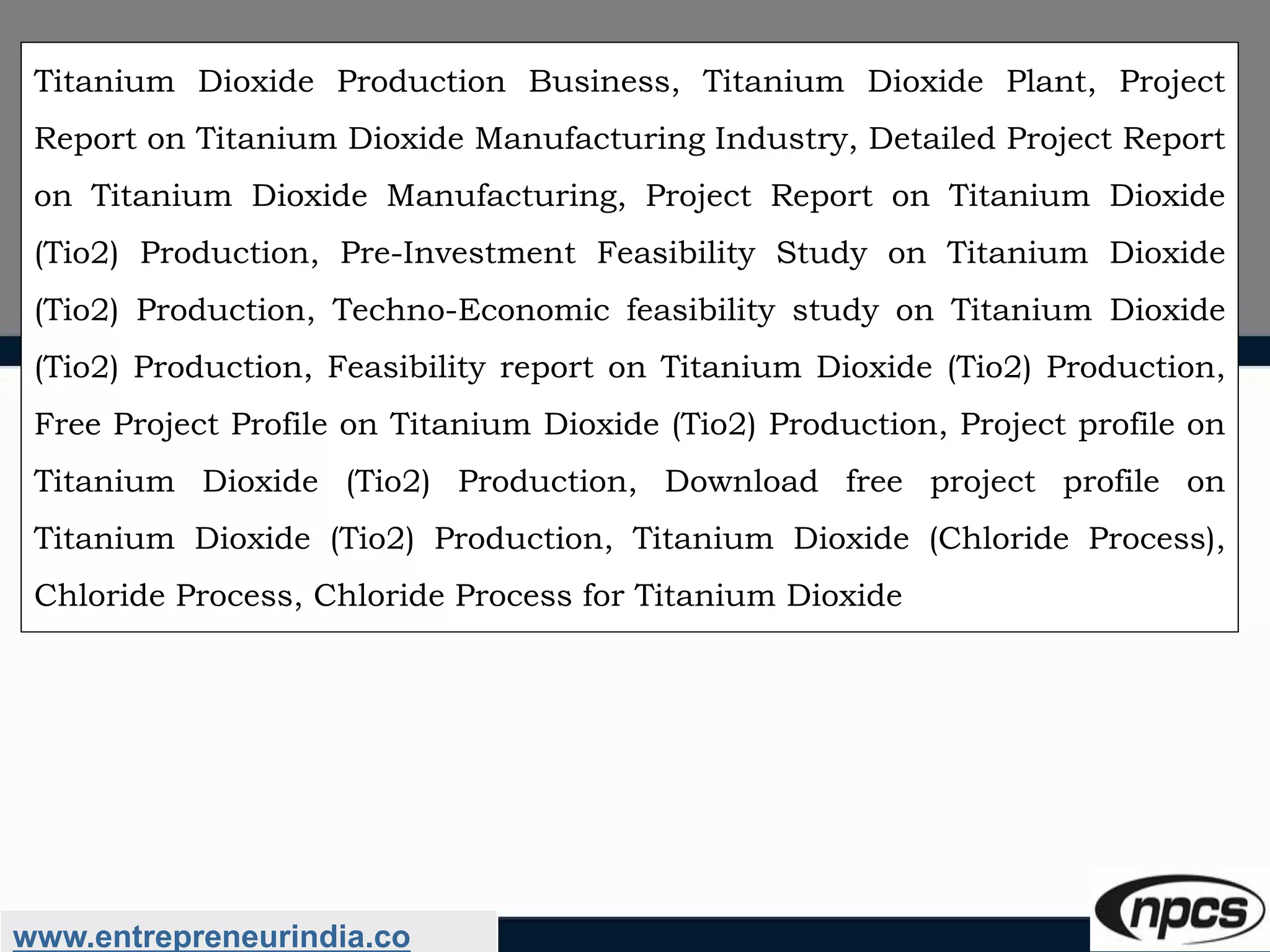 www.entrepreneurindia.co
Titanium Dioxide Production Business, Titanium Dioxide Plant, Project
Report on Titanium Dioxide Manufacturing Industry, Detailed Project Report
on Titanium Dioxide Manufacturing, Project Report on Titanium Dioxide
(Tio2) Production, Pre-Investment Feasibility Study on Titanium Dioxide
(Tio2) Production, Techno-Economic feasibility study on Titanium Dioxide
(Tio2) Production, Feasibility report on Titanium Dioxide (Tio2) Production,
Free Project Profile on Titanium Dioxide (Tio2) Production, Project profile on
Titanium Dioxide (Tio2) Production, Download free project profile on
Titanium Dioxide (Tio2) Production, Titanium Dioxide (Chloride Process),
Chloride Process, Chloride Process for Titanium Dioxide
 