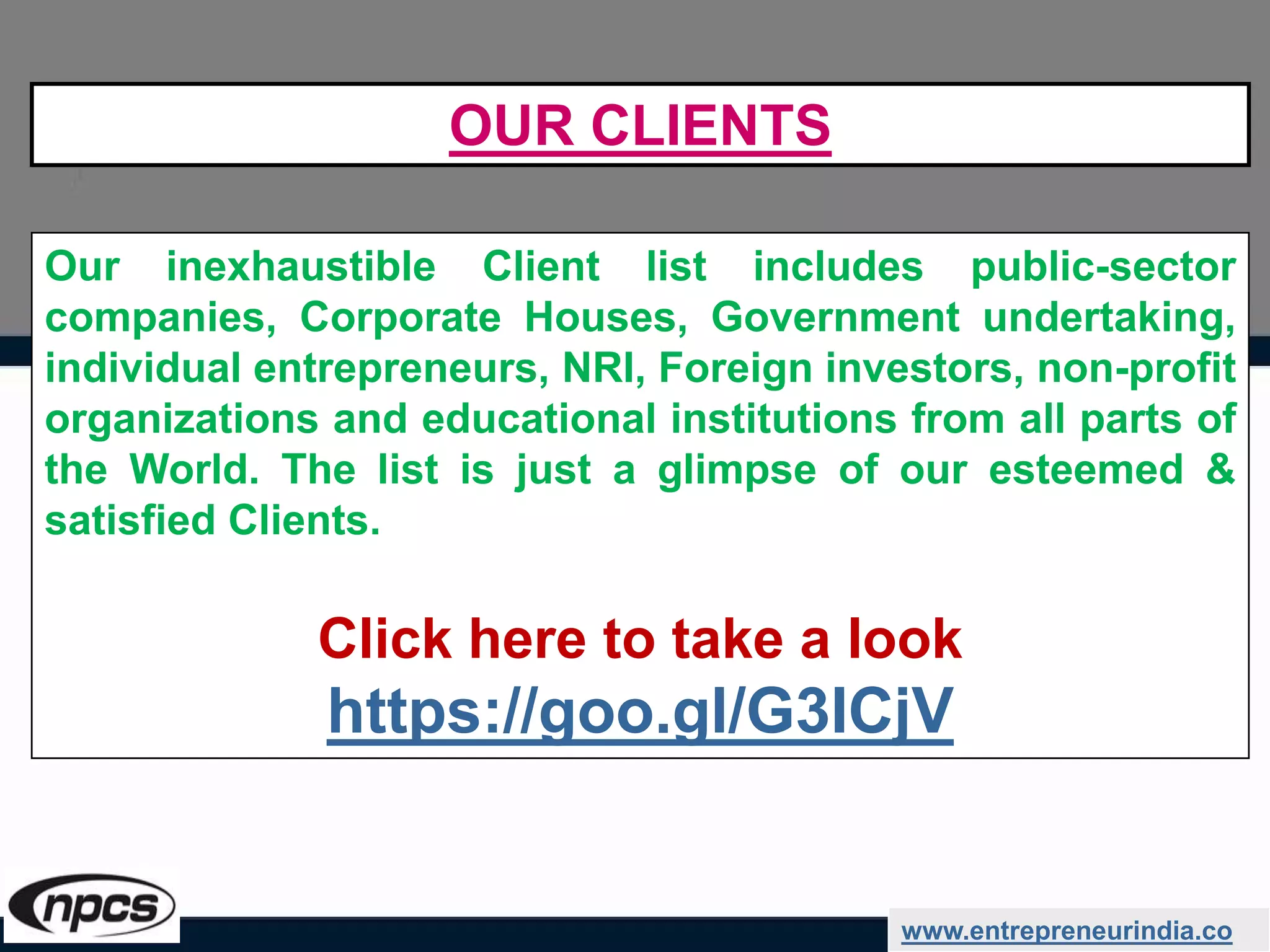 www.entrepreneurindia.co
Our inexhaustible Client list includes public-sector
companies, Corporate Houses, Government undertaking,
individual entrepreneurs, NRI, Foreign investors, non-profit
organizations and educational institutions from all parts of
the World. The list is just a glimpse of our esteemed &
satisfied Clients.
Click here to take a look
https://goo.gl/G3ICjV
OUR CLIENTS
 