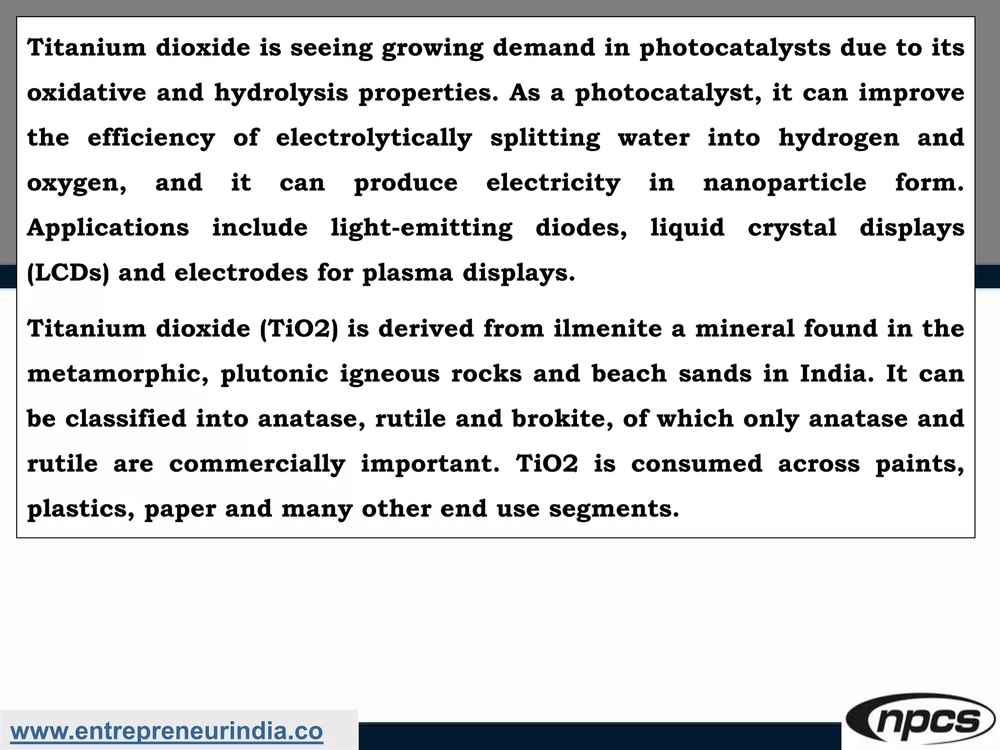 www.entrepreneurindia.co
Titanium dioxide is seeing growing demand in photocatalysts due to its
oxidative and hydrolysis properties. As a photocatalyst, it can improve
the efficiency of electrolytically splitting water into hydrogen and
oxygen, and it can produce electricity in nanoparticle form.
Applications include light-emitting diodes, liquid crystal displays
(LCDs) and electrodes for plasma displays.
Titanium dioxide (TiO2) is derived from ilmenite a mineral found in the
metamorphic, plutonic igneous rocks and beach sands in India. It can
be classified into anatase, rutile and brokite, of which only anatase and
rutile are commercially important. TiO2 is consumed across paints,
plastics, paper and many other end use segments.
 