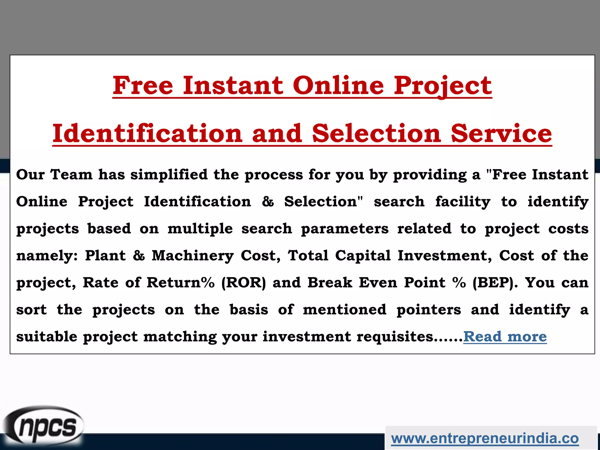www.entrepreneurindia.co
Free Instant Online Project
Identification and Selection Service
Our Team has simplified the process for you by providing a "Free Instant
Online Project Identification & Selection" search facility to identify
projects based on multiple search parameters related to project costs
namely: Plant & Machinery Cost, Total Capital Investment, Cost of the
project, Rate of Return% (ROR) and Break Even Point % (BEP). You can
sort the projects on the basis of mentioned pointers and identify a
suitable project matching your investment requisites……Read more
 