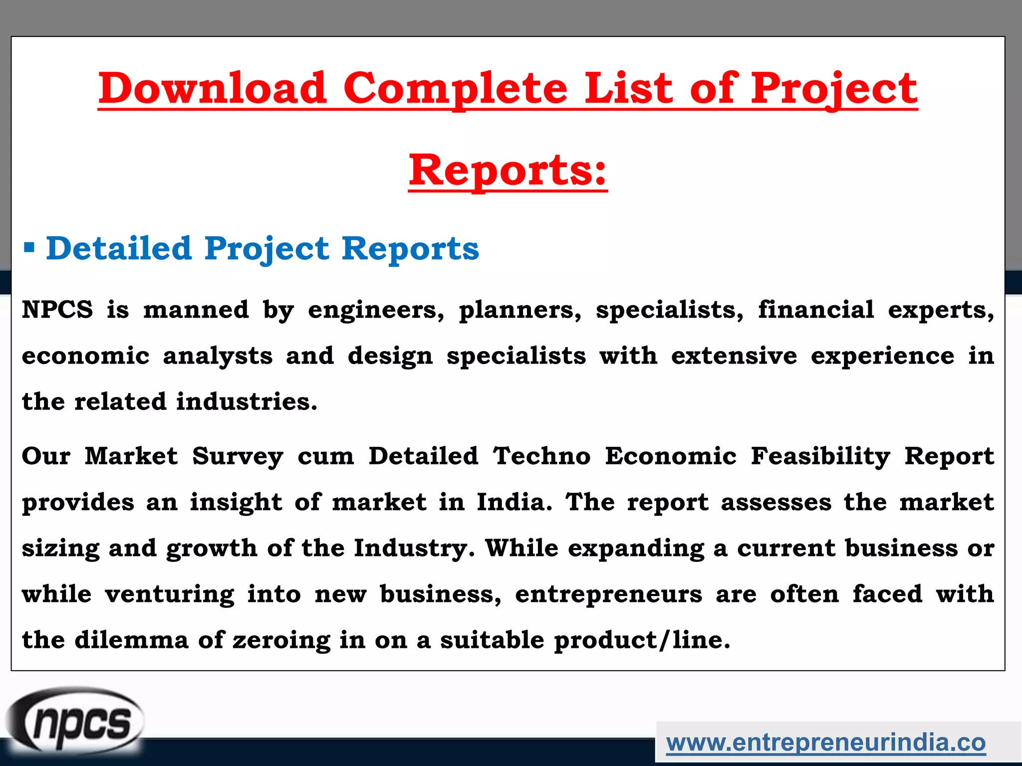 www.entrepreneurindia.co
Download Complete List of Project
Reports:
 Detailed Project Reports
NPCS is manned by engineers, planners, specialists, financial experts,
economic analysts and design specialists with extensive experience in
the related industries.
Our Market Survey cum Detailed Techno Economic Feasibility Report
provides an insight of market in India. The report assesses the market
sizing and growth of the Industry. While expanding a current business or
while venturing into new business, entrepreneurs are often faced with
the dilemma of zeroing in on a suitable product/line.
 