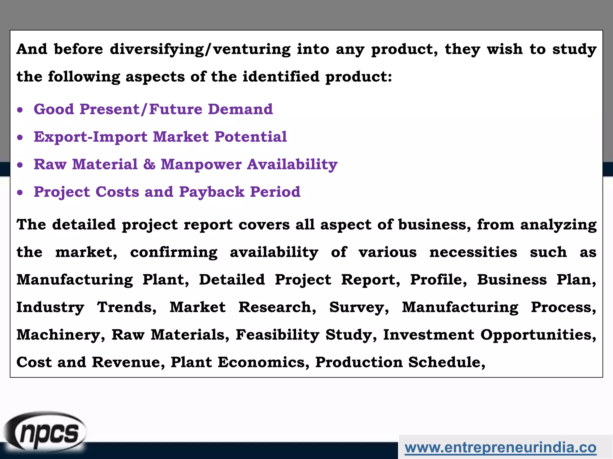 And before diversifying/venturing into any product, they wish to study
the following aspects of the identified product:
 Good Present/Future Demand
 Export-Import Market Potential
 Raw Material & Manpower Availability
 Project Costs and Payback Period
The detailed project report covers all aspect of business, from analyzing
the market, confirming availability of various necessities such as
Manufacturing Plant, Detailed Project Report, Profile, Business Plan,
Industry Trends, Market Research, Survey, Manufacturing Process,
Machinery, Raw Materials, Feasibility Study, Investment Opportunities,
Cost and Revenue, Plant Economics, Production Schedule,
www.entrepreneurindia.co
 
