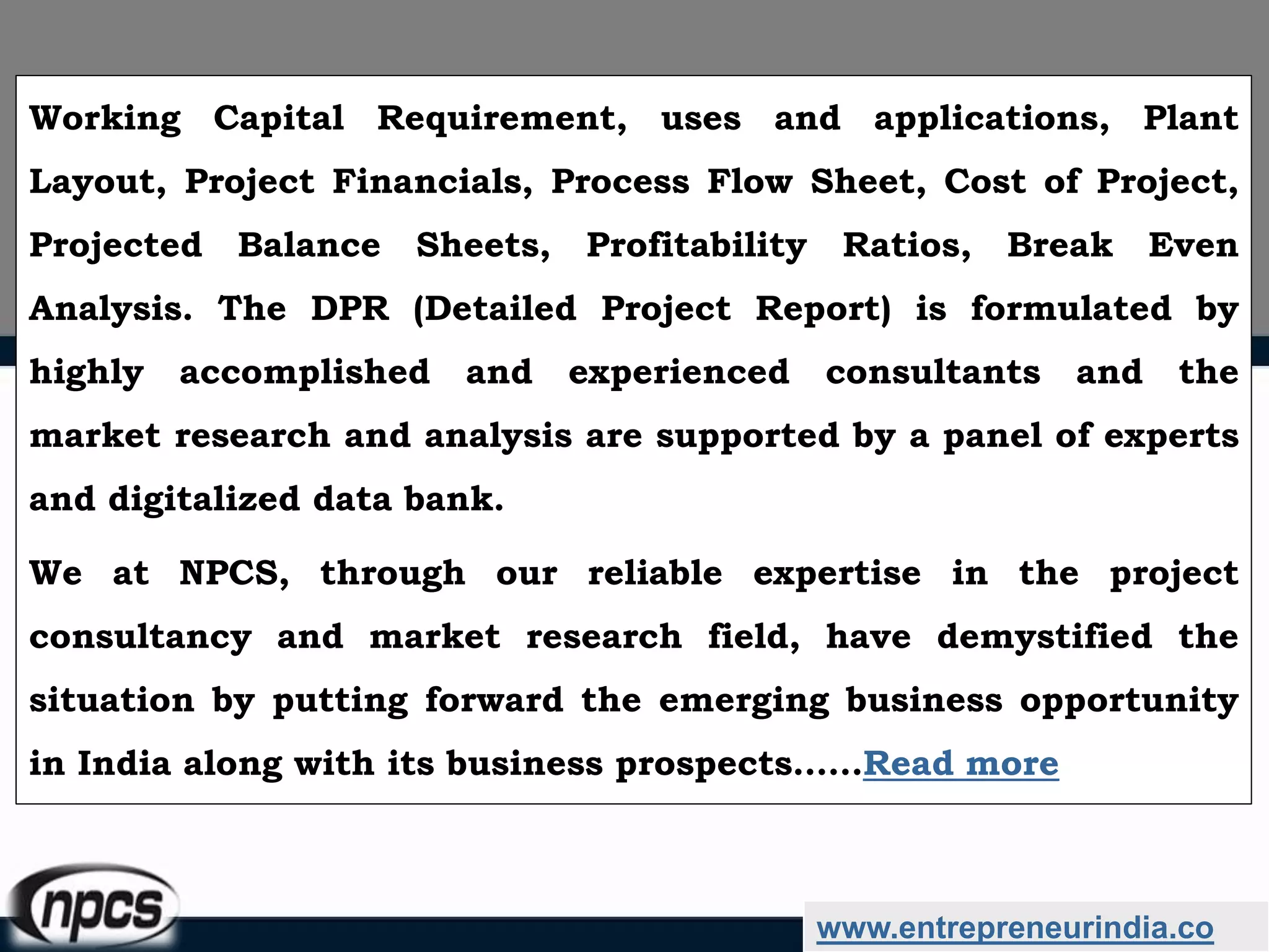 www.entrepreneurindia.co
Working Capital Requirement, uses and applications, Plant
Layout, Project Financials, Process Flow Sheet, Cost of Project,
Projected Balance Sheets, Profitability Ratios, Break Even
Analysis. The DPR (Detailed Project Report) is formulated by
highly accomplished and experienced consultants and the
market research and analysis are supported by a panel of experts
and digitalized data bank.
We at NPCS, through our reliable expertise in the project
consultancy and market research field, have demystified the
situation by putting forward the emerging business opportunity
in India along with its business prospects……Read more
 