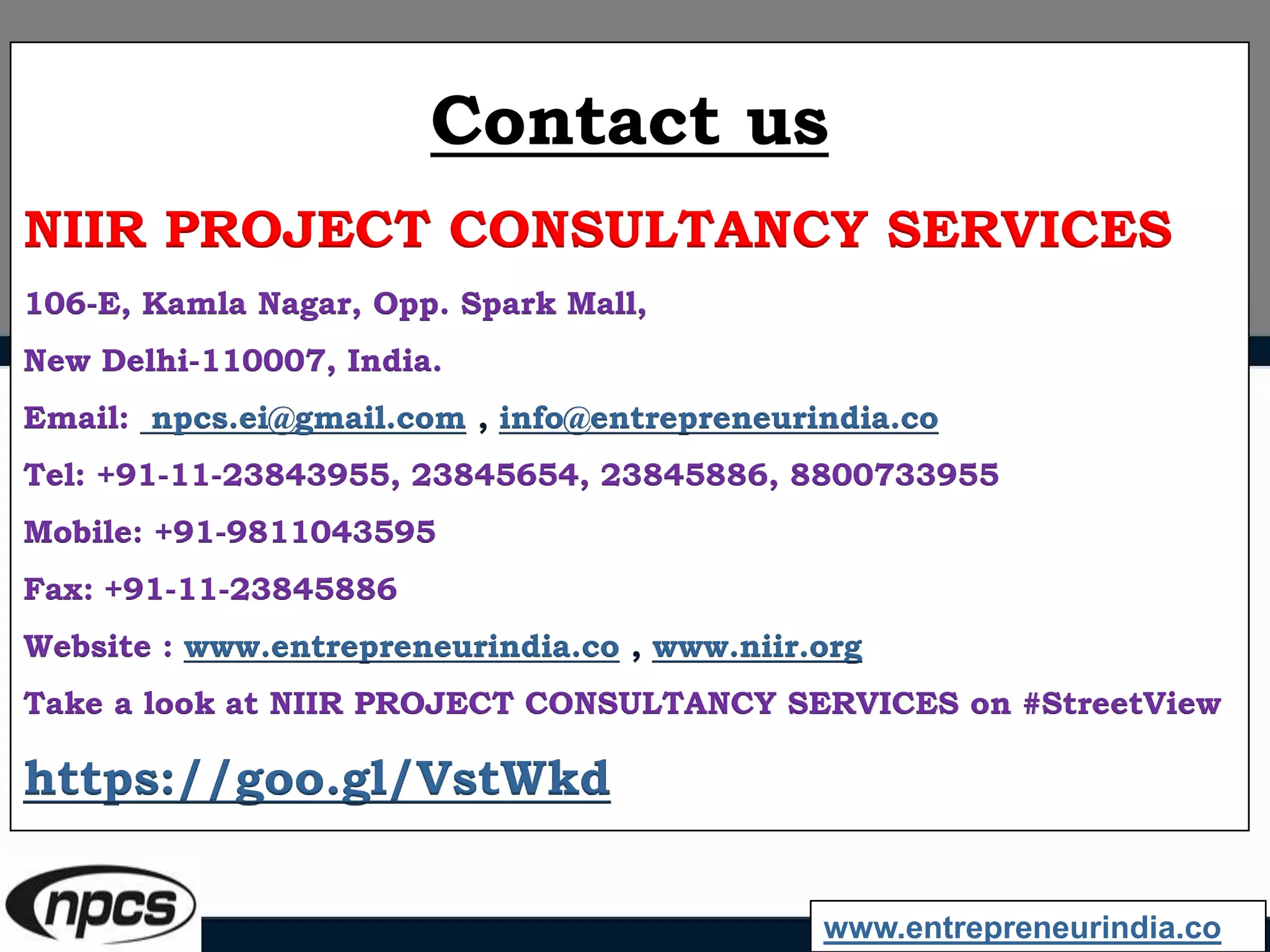 Contact us
NIIR PROJECT CONSULTANCY SERVICES
106-E, Kamla Nagar, Opp. Spark Mall,
New Delhi-110007, India.
Email: npcs.ei@gmail.com , info@entrepreneurindia.co
Tel: +91-11-23843955, 23845654, 23845886, 8800733955
Mobile: +91-9811043595
Fax: +91-11-23845886
Website : www.entrepreneurindia.co , www.niir.org
Take a look at NIIR PROJECT CONSULTANCY SERVICES on #StreetView
https://goo.gl/VstWkd
www.entrepreneurindia.co
 