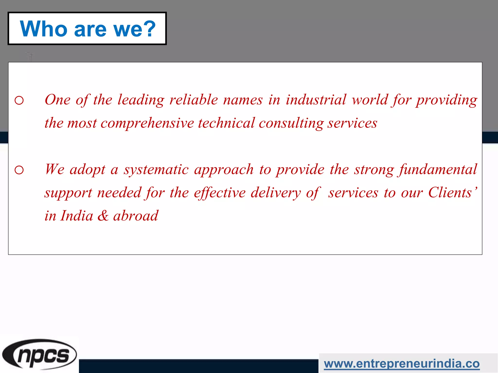 o One of the leading reliable names in industrial world for providing
the most comprehensive technical consulting services
o We adopt a systematic approach to provide the strong fundamental
support needed for the effective delivery of services to our Clients’
in India & abroad
www.entrepreneurindia.co
Who are we?
 