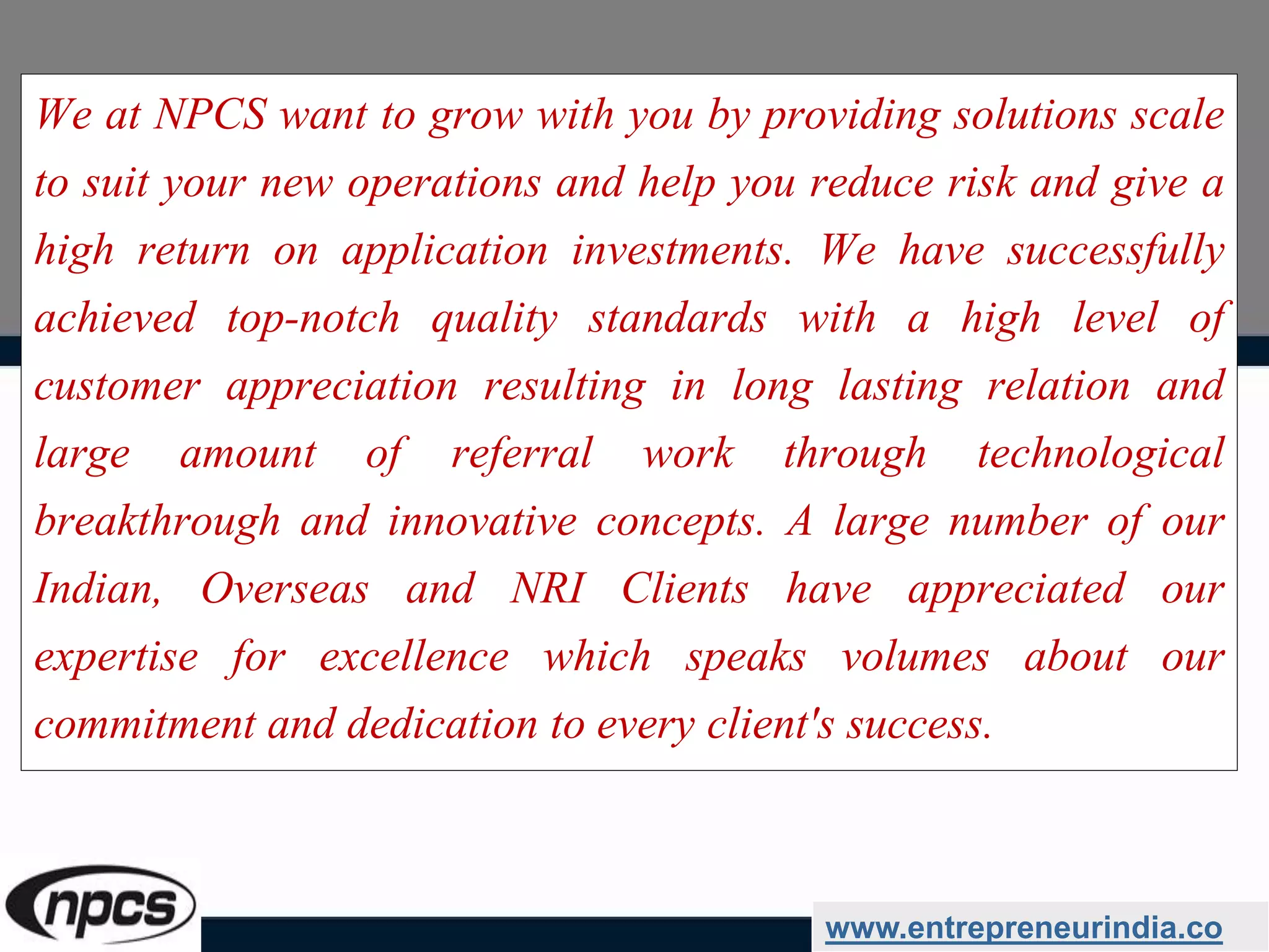 We at NPCS want to grow with you by providing solutions scale
to suit your new operations and help you reduce risk and give a
high return on application investments. We have successfully
achieved top-notch quality standards with a high level of
customer appreciation resulting in long lasting relation and
large amount of referral work through technological
breakthrough and innovative concepts. A large number of our
Indian, Overseas and NRI Clients have appreciated our
expertise for excellence which speaks volumes about our
commitment and dedication to every client's success.
www.entrepreneurindia.co
 
