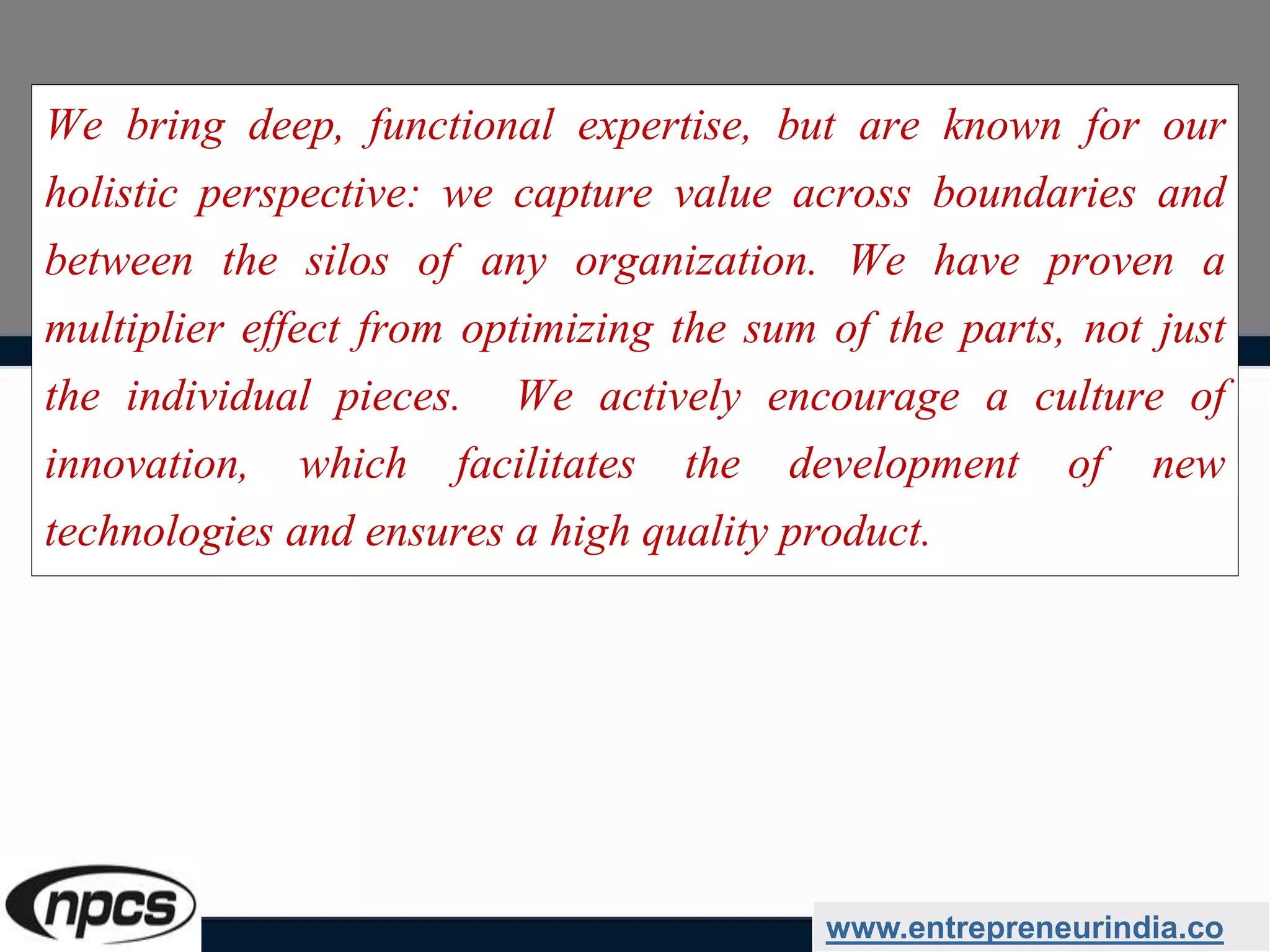 We bring deep, functional expertise, but are known for our
holistic perspective: we capture value across boundaries and
between the silos of any organization. We have proven a
multiplier effect from optimizing the sum of the parts, not just
the individual pieces. We actively encourage a culture of
innovation, which facilitates the development of new
technologies and ensures a high quality product.
www.entrepreneurindia.co
 