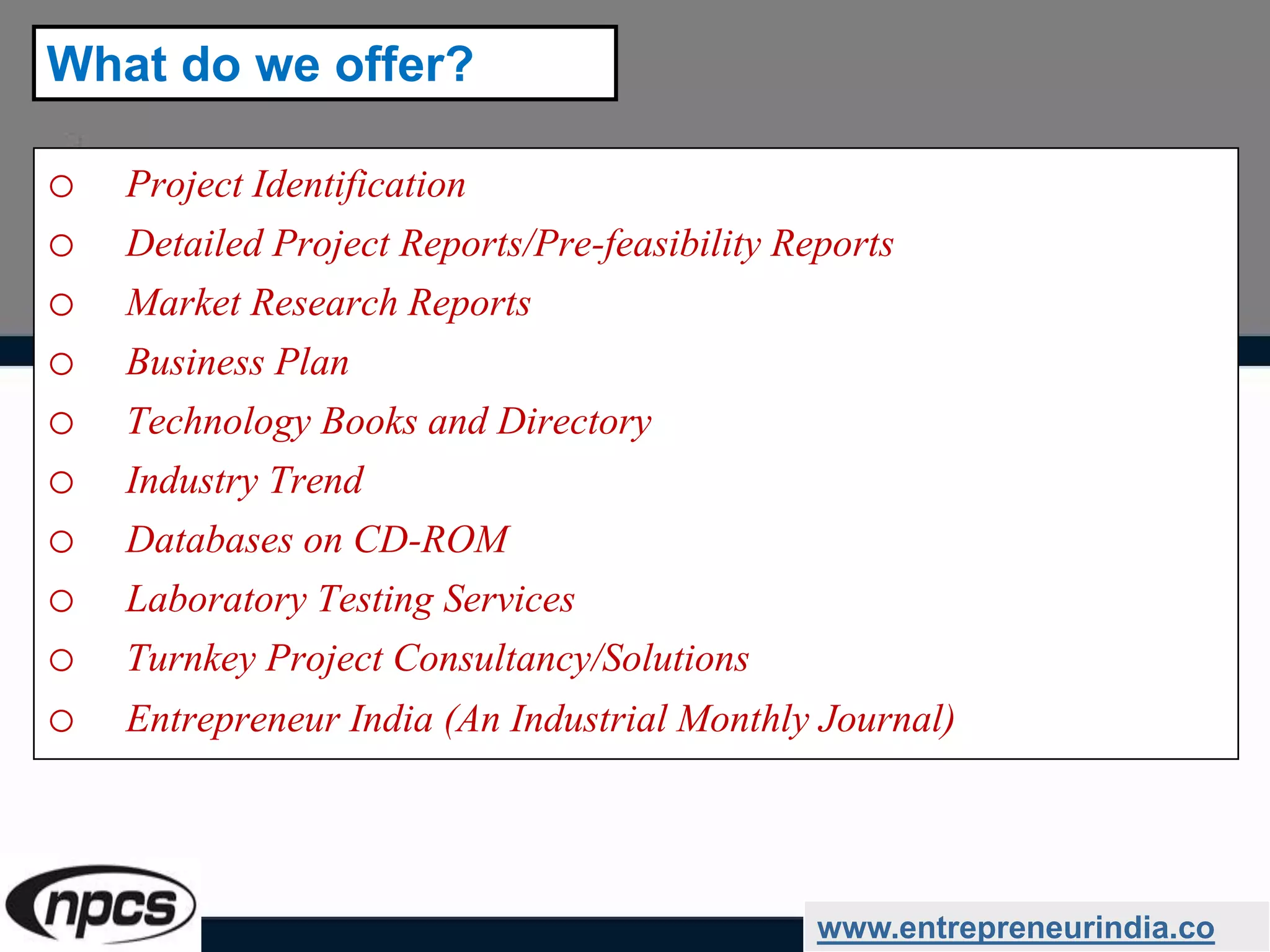 o Project Identification
o Detailed Project Reports/Pre-feasibility Reports
o Market Research Reports
o Business Plan
o Technology Books and Directory
o Industry Trend
o Databases on CD-ROM
o Laboratory Testing Services
o Turnkey Project Consultancy/Solutions
o Entrepreneur India (An Industrial Monthly Journal)
www.entrepreneurindia.co
What do we offer?
 