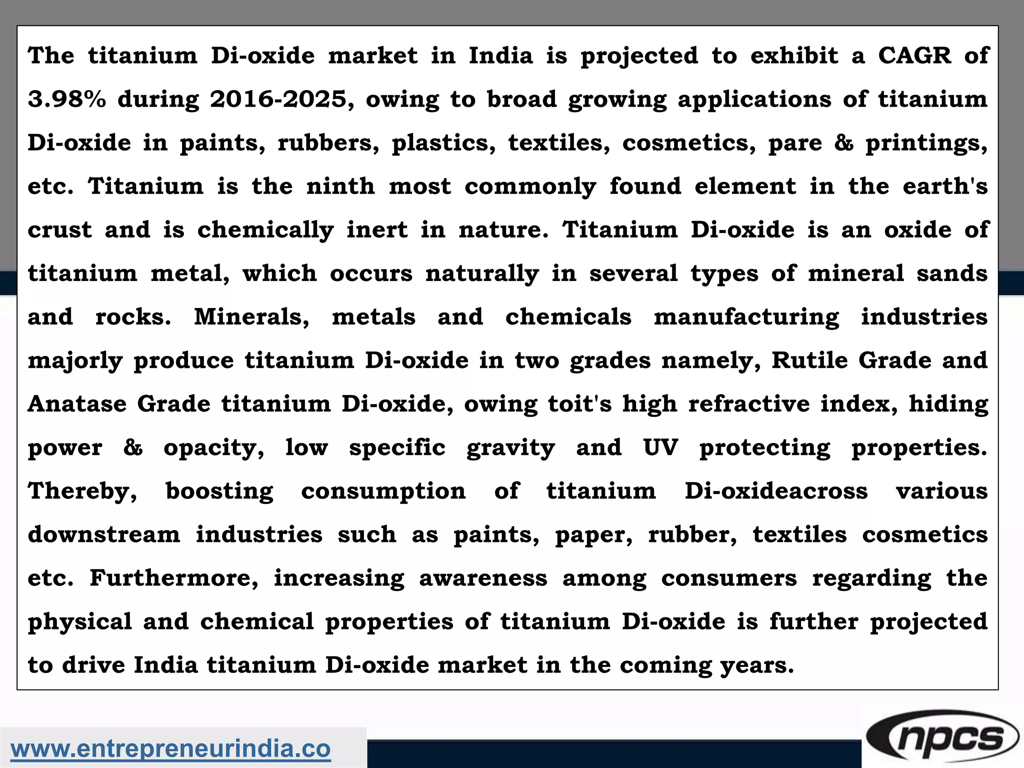 www.entrepreneurindia.co
The titanium Di-oxide market in India is projected to exhibit a CAGR of
3.98% during 2016-2025, owing to broad growing applications of titanium
Di-oxide in paints, rubbers, plastics, textiles, cosmetics, pare & printings,
etc. Titanium is the ninth most commonly found element in the earth's
crust and is chemically inert in nature. Titanium Di-oxide is an oxide of
titanium metal, which occurs naturally in several types of mineral sands
and rocks. Minerals, metals and chemicals manufacturing industries
majorly produce titanium Di-oxide in two grades namely, Rutile Grade and
Anatase Grade titanium Di-oxide, owing toit's high refractive index, hiding
power & opacity, low specific gravity and UV protecting properties.
Thereby, boosting consumption of titanium Di-oxideacross various
downstream industries such as paints, paper, rubber, textiles cosmetics
etc. Furthermore, increasing awareness among consumers regarding the
physical and chemical properties of titanium Di-oxide is further projected
to drive India titanium Di-oxide market in the coming years.
 