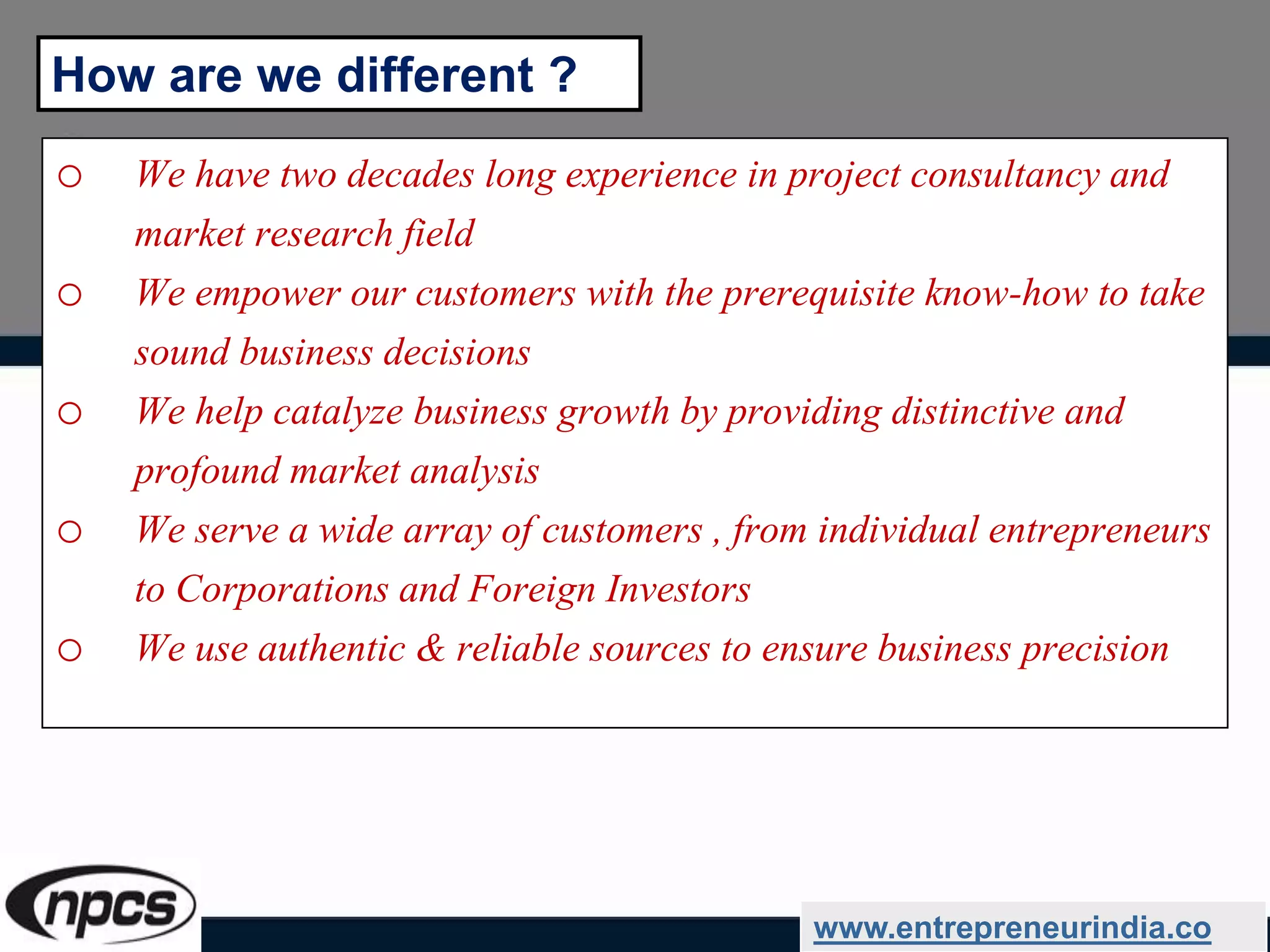 o We have two decades long experience in project consultancy and
market research field
o We empower our customers with the prerequisite know-how to take
sound business decisions
o We help catalyze business growth by providing distinctive and
profound market analysis
o We serve a wide array of customers , from individual entrepreneurs
to Corporations and Foreign Investors
o We use authentic & reliable sources to ensure business precision
www.entrepreneurindia.co
How are we different ?
 