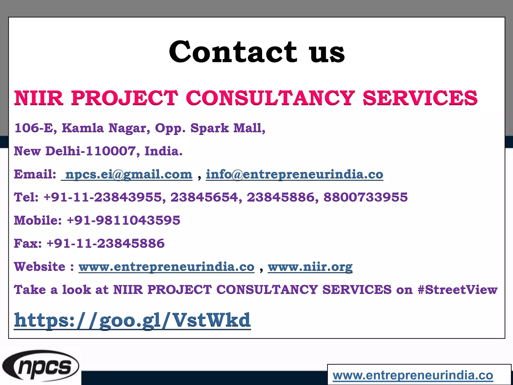 Contact us
NIIR PROJECT CONSULTANCY SERVICES
106-E, Kamla Nagar, Opp. Spark Mall,
New Delhi-110007, India.
Email: npcs.ei@gmail.com , info@entrepreneurindia.co
Tel: +91-11-23843955, 23845654, 23845886, 8800733955
Mobile: +91-9811043595
Fax: +91-11-23845886
Website : www.entrepreneurindia.co , www.niir.org
Take a look at NIIR PROJECT CONSULTANCY SERVICES on #StreetView
https://goo.gl/VstWkd
www.entrepreneurindia.co
 