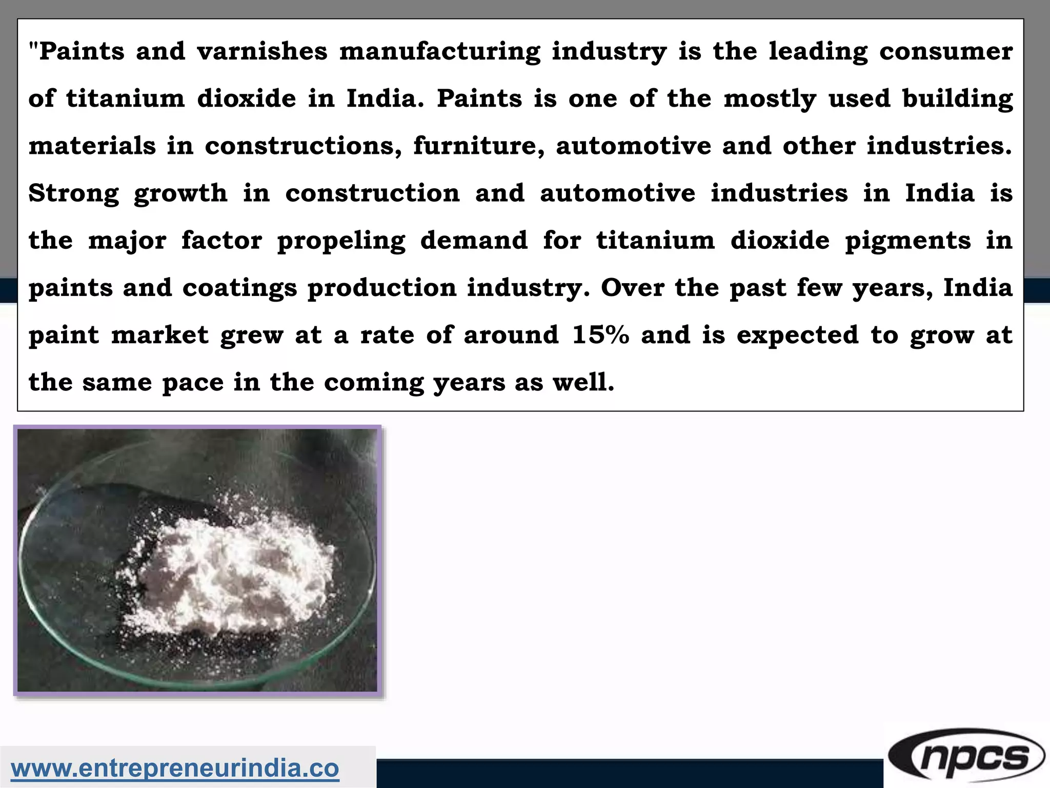 www.entrepreneurindia.co
"Paints and varnishes manufacturing industry is the leading consumer
of titanium dioxide in India. Paints is one of the mostly used building
materials in constructions, furniture, automotive and other industries.
Strong growth in construction and automotive industries in India is
the major factor propeling demand for titanium dioxide pigments in
paints and coatings production industry. Over the past few years, India
paint market grew at a rate of around 15% and is expected to grow at
the same pace in the coming years as well.
 