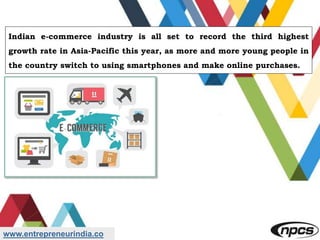 www.entrepreneurindia.co
Indian e-commerce industry is all set to record the third highest
growth rate in Asia-Pacific this year, as more and more young people in
the country switch to using smartphones and make online purchases.
 